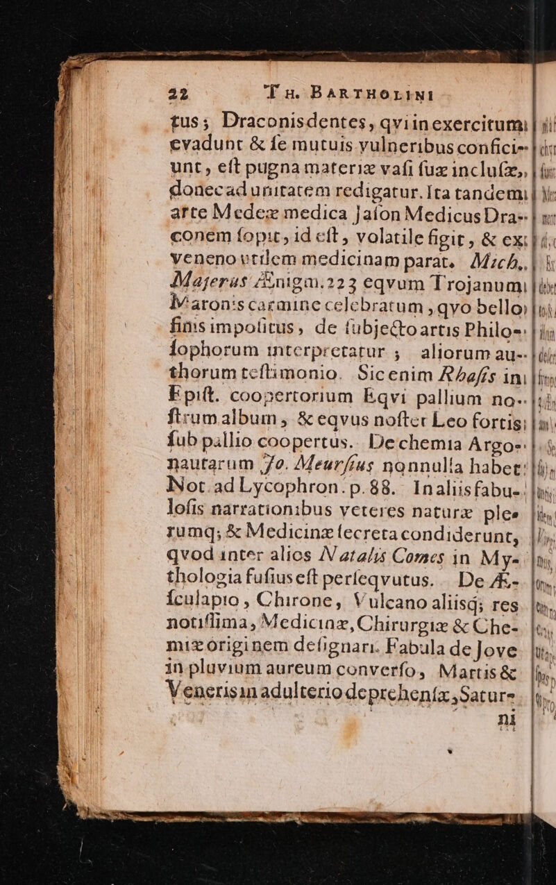 Majeras /nigm.223 eqvum Trojanumi lv aron's carmine celebratum , gyo bello: fins impolitus, de tubjectoartis Philo-: lophorum interpretatur ;.— aliorum au-- Epiit. coopertorium Eqvi pallium no-- fub pillio coopertus... Dechemia Argo-: nautarum 72. Meur/ius nonnulla habet: lofis narrationibus veteres naturx plee rumq; &amp; Medicinz lecreta condiderunt, thologia fufiuseft perfeqvutus. .. De A&amp;- Ículapto , Chirone, Vulcano aliisd; res notiflima, Medicinz, Chirurgix &amp; Che- mizoriginem defignari. Fabula de Jove in pluvium aureum converfo, Martis &amp; Venerisin adulterio deprehenta ,Satur- ni ( iy ll FRU Wl E) I il Lir
