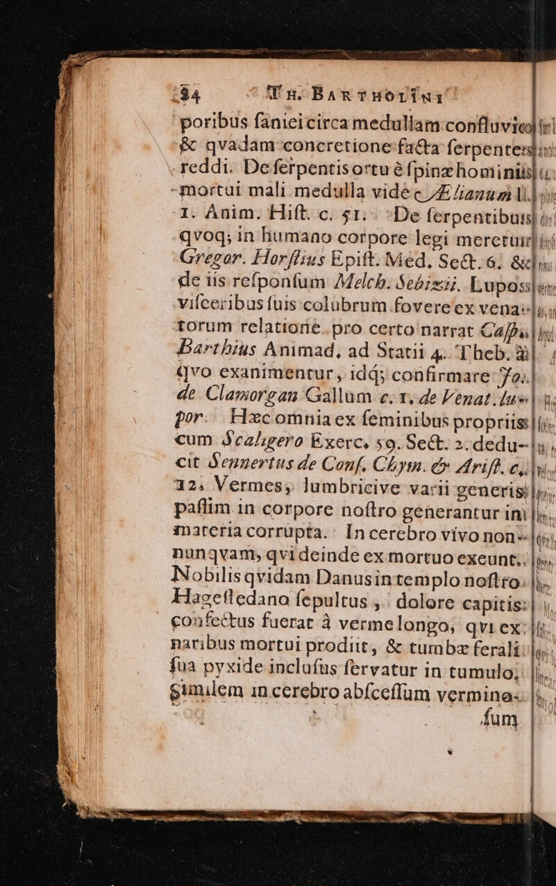 $4 Tu Bam THOY«: | poribus fanieicirca medullam confluvie) ir &amp; qvadam coneretione fa&amp;a ferpentenjin reddi. Deferpentisortu é fpinz homini]. I. Anim. Hift. c. 51: De ferpentibus| i: qvoq; in humano corpore legi meretuir] iji Gregor. Horflius Epift. Med, Se&amp;t.6; al» de iis refponfum Melcb. $ebizij. Lupos[en vilceribus fuis colubrum fovere ex vena: li. torum relatiorie. pro certo narrat Cajfu |i Barthius Animad, ad Statii 4. Theb. iil. ; qvo exanimentur, idds confirmare JYo..| de Clamorgau Gallum e. x. de lenat.lu| 3, por. Hxcomniaex feminibus propriis:|is. cum jecalgero Exerc. s9. Sect. 2. dedu--|u; cit degzertus de Conf. Chym. &amp; Arife. c,lw., 32. Vermes, lumbricive varii generis |i, paflim in corpore noftro generantur im ||... inateria corrupta.: [ncerebro vivo non» A nunqvam, qvideinde ex mortuo exeunt. |y», Nobilis qvidam Danusintemplo noftto. |;.. Hagetledano fepultus ,.| dolore capitis: | v. coufectus fuerat à vermelongo, qvi ex: |i. naribus mortui prodiit, &amp; tumbz ferali: |. fua pyxide inclufüs fervatur in tumulo; ||... gunilem in cerebro abfceflum verm inel e : fum