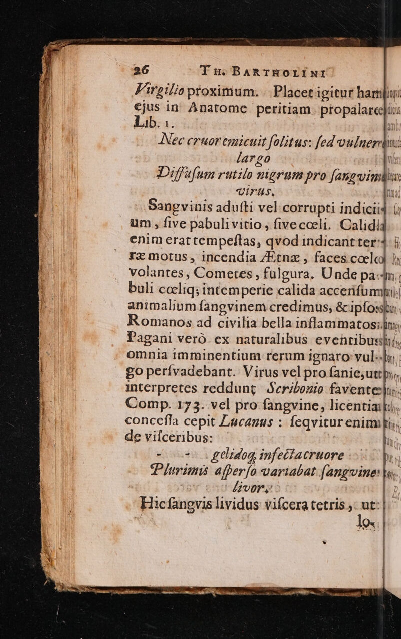 Virgilio proximum. .. Placet igitur ham €jus in Anatome peritiam. propalareei: Lib. :. | Nec eruor egaicuit folitus: fed oulnerrdus largo | idis Diffsfum rutilo nigrum pro [an jg vinis Virts. mM Sangvinis adufti vel corrupti indicii4 (; um , five pabulivitio, fivecoeli. Calidi4 enim erattempeftas, qvod indicantter:4. j rz motus, incendia /Etnz , faces coelcd ); volantes, Cometes , fulgura, Unde pa: buli cccliq; intemperie calida accerifümpi animalium fangvinem credimus, &amp; ipfossto Romanos ad civilia bella inflammatos;n: Pagani veró ex naturalibus eventibus), omnia imminentium rerum ignaro vul. | go perívadebant. Virus vel pro fanie;uttpi., interpretes reddunt Seribozio faventes. Comp. 173. vel pro fangvine, licentiaili. concefla cepit Lucanus : feqvitur enim. de vilceribus: | i - oo tlidog infectacruore | Turimi afper[o variabat (angvine: [vor | Hicfangvis lividus vifcera tetris ;: ut: | | | lift: lo. * | , ] | | x i VTNE hr 1 i ]