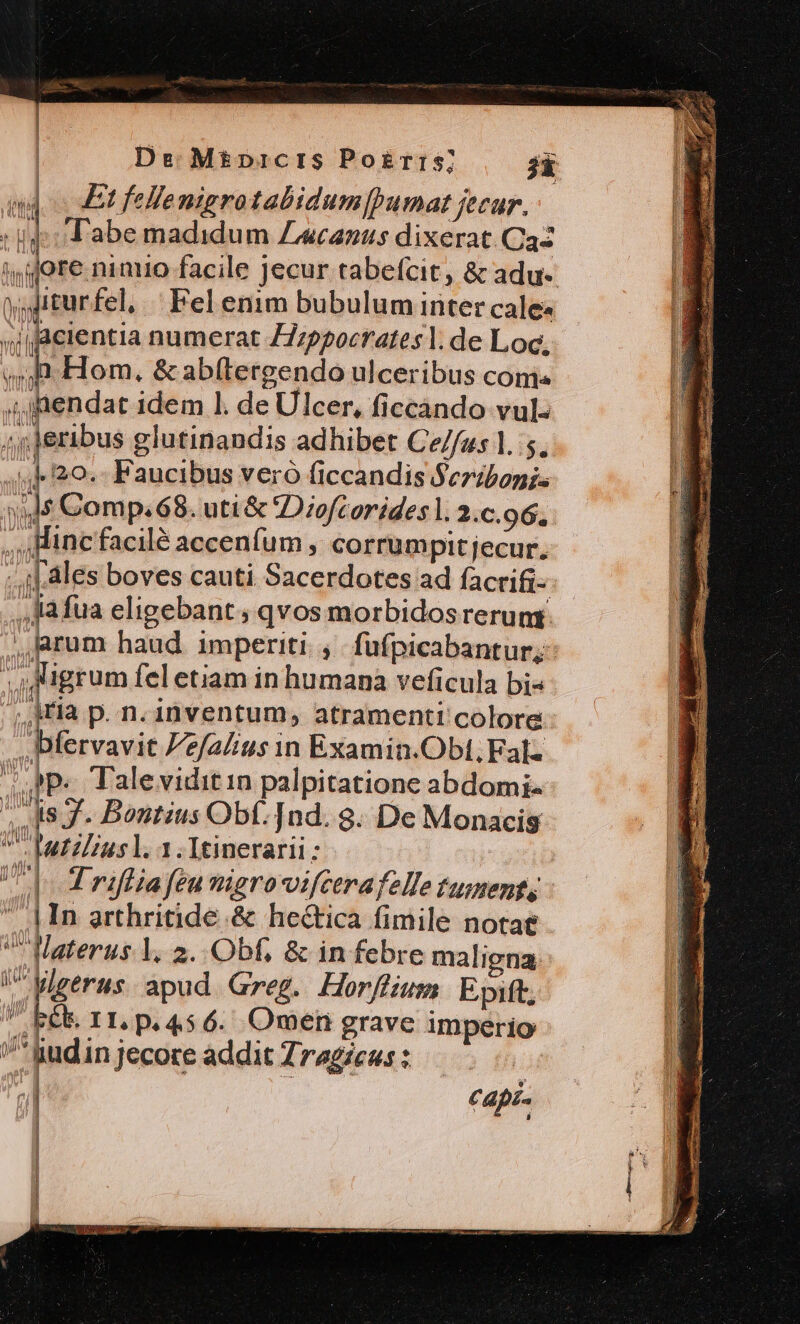 | De. Mé£picrs Po£rris] jk id Et fellemigrotabidum[pumat jecur. : id: abe madidum Zecanus dixerat Ca- jg ore nimio facile jecur tabefcit, &amp; adu- p iturfel, ^ Fel enim bubulum inter cale: si cientia numerat Z7zpgocrates |. de Loc,  h Hom, &amp; abítergendo ulceribus comis ,4,JRendat idem l. de Ulcer, ficcándo vul: 4j feribus glutinandis adhibet Ce//us 1. 5. .. 20. Faucibus veró (iccandis Seribonis jd Comp. 68. uti &amp; Diofcorides l. 2.c.96. ,,,Hincfacilé accenfum , corrumpit jecur. ..i[ ales boves cauti Sacerdotes ad facrifi- ,llafua eligebant; qvos morbidosrerum rum haud imperiti. ,. fufpicabantur; igrum fel etiam in humana veficula bi« iria p. n. inventum, atramenti colore bfervavit Pe/a/ius in Examin.Obt, Fal: 7 Ppe Talevidit in palpitatione abdomi- utiliusl. 1.Itinerarii: Uo E riflia feu migrovifcerafelle tument |n arthritide.&amp; he&amp;tica fimile notae Materus Y. 2..Obf, &amp; in febre maligna. i^Wigerus. apud Greg. Horjffium Epift, Eb r1. p. 456. Omen grave Imperio '^*gudin jecore addit Zragzes : | P.