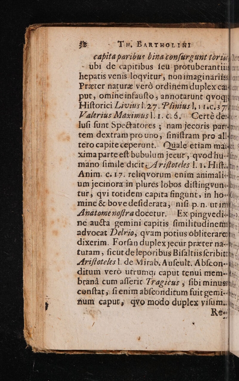 Ts, ÉBaRTHOLIRI capita paribus bina confürgunt torta - ubi de capitibus íeü' protuberantiii$ :: hepatis venis loqvitur, nonimaginariis] c Prater naturz veró ordihemduplex cailo; put, omineinfaüfto ; annotarunt qvoqi Hiftorici Livmusl.27. Plmnusl vicis zs Falerius Maximausl.1. 6:6; Certé ded | Li lufi funt Spe&amp;atores ; nam jecoris pari tem dextram pro uno, finiftram pro allJi terocapiteceperunt.. Cale etiam maid xima parteeft bubulum jecur, qvod iu-Jí; mano fimile dicit c7472/foteles V 3« Hift: Anim. c 17. reliqvorum enim animali-Jy. um jecinora in plurés lobos diftingvunids, tur; qvi totidem capita fingühit, 1n hos, mine &amp; bove defiderata ;' nifi. p. n. atimps. ZInatomenoffradocetur. | Ex pingvedi-]o neau&amp;a gemini capitis fimilitudinetmlb.. advocat Delr;o; qvam potiusobliterareb dixerim. Forfan duplex jecur priter na--L;. turam ficut deleporibus Bifaltiisfcribitt]y : Zirifioteles Y. de Mirab; Aufcult. Abfcon--| ditum vero utrumq; caput tenui mem--]. braná cum afleric 7ragzeus j fibiminussl, conftat ; frenim abfconditum fuit gemi--].. fum caput, qvo modo duplex vifum... GNE » . Rée|- ads I UTE Tent 1 Y, u