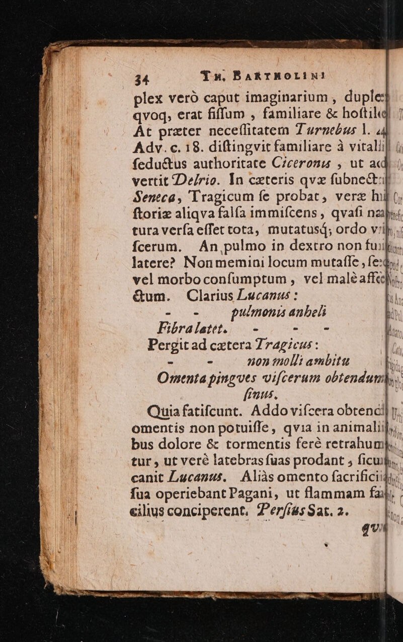 plex veró caput imaginarium , duple: qvoq, erat fiffum , familiare &amp; hoftilg At prater neceflitatem 7 urgeóus l. 44 Adv. c. 18. diftingvit familiare à vitalii| ( fedu&amp;tus authoritate Czceronu , ut add; vertit De/rio. In cxteris qvx fubne&amp;j Seneca, 'Tragicum fe probat, verz hil (; ftoriz aliqva falía immifcens , qvafi napi tura verfa effet tota, mutatusi; ordo vil ;j fcerum. | Án, pulmo in dextro non fuii, latere? Nonmemini locum mutafle , fet. vel morboconfumptum , vcl maléaffeg]. &amp;um. Clarius Lucanus : E - - pulmonis anbel b Fibralatet. — - NUM Pergit ad cxtera Zragieus: - - n0n120li ambitu — Ormenta pingues vi[cerum obtendutil.. fuus. Quia fatifcunct. Addo viízera obtenci omentis non potuiffe, qvia in animalii|;; bus dolore &amp; tormentis feré retrahum|, tur , ut veré latebrasfuas prodant 5 ficuil. canit Lucanus. |. Aliàs omento facrificiido. fua operiebant Pagani, ut flammam fa eilius conciperent. Zerfias Sat. 2. : M hr E v