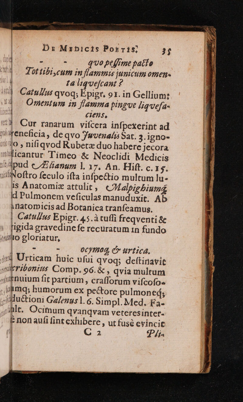 Dz Mrhbictis Por r15; 31 Y : qvo peffrme patio Jot tibi cum in flammis junicum omen- ta liquefcant ? Catu//ut qvoq; Epigr, o1. in Gellium: Ormentum in flamma pingve 4qvefa- 1 ciens, | v4 Cur ranarum vifcera infpeXerint ad jeneficia, de qvo Tuvenalis Sat. 3.igno- /44o , nifiqvod Rubetz duo habere jecora wiicantur Timeo &amp; Neoclidi Medicis ipud eZ anum 1. 17, An. Hift. c. I5. iiliNoftro feculo ifta infpe&amp;tio multum lü- 1s Anatomiz attulit , CMalpig biumd id Pulmonem veficulas manuduxit. Ab à Datomicis ad Botanica tranfeamus. | Catullus Epigr. 45.à cuffi freqventi &amp; | figida gravedinefe recuratum 1n fundo iniio gloriatur, | : ^ 0cy9/02, C urtica, ird Urticam huic ufui qvoq; deftinavit mi eribonius Comp. 96. &amp; , qvia multum qufnuium fit partium, crafforum vifcofos , [iimqs humorum ex pectore pulmoned; .iluctioni GeJezus 1. 6. Simpl. Med. £a- Alt. Ocimum qvanqvam veteresinter- P non aufi fint exhibere ; utfusé evincit J C 2 Tr ! | ad