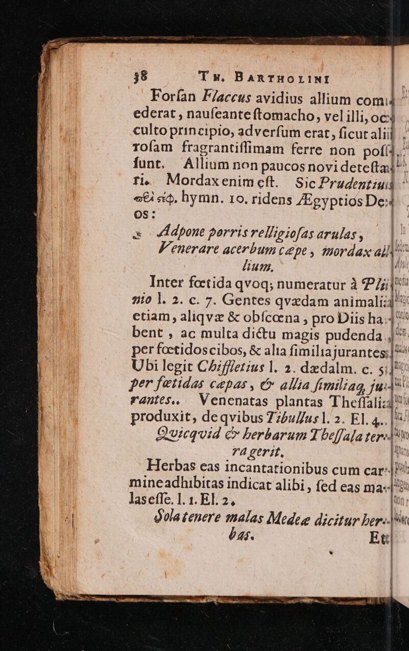 Forían F/aceus avidius allium comi - ederat , naufeante ftomacho, vel illi; 0c4 culto principio, adverfum erat, ficutalii] . rofam fragrantiffimam ferre non pofí2,: funt. Allium non paucos novideteftal'^ ri, Mordaxenimeft. | Sic Pradentiuid ' «€ «i$. hymn. 10. ridens /Eeyptios De OS: e ddpone porris relligiofas arulas , | Fenerare acerbum cepe, THordax ai kt lium. | Inter feetida qvoq; numeratur à 27/1! Y l 210 l. 2. c. 7. Gentes qvzdam animali; ctiam , aliqvz &amp; obfícoena , pro Diis ha^ bent ; ac multa dictu magis pudenda sd per foctidoscibos, &amp; alia fimilia jurantes;] ^ Ubi legit C5fffetus l. 2. dedalm. c. 5; à per fetidas capas , ó&amp; allia fimiliag, jui] cantes, — Venenatas plantas Theffalizi!: produxit, de qvibus 772uus1. 2. EI. Pre à Quicquid &amp; berbarum T beffaja ter-- ui 74 gerit. M Herbas eas incantationibus cum car |! mine adhibitas indicat alibi , fed eas ma«/ los a n (0n y | laseffe. 1. 1. El. 2, t | | gola tenere malas Medese dicitur ber- éas. Et ; , '