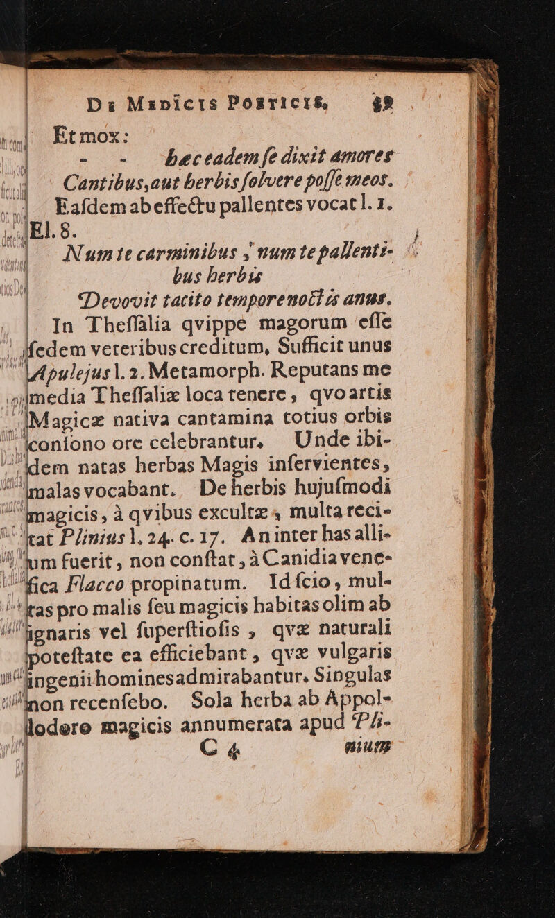 D Mzpicis Posricis, $2 Et mox: ! - - DBeceadem fe dixit amores ^] -Canmtibus,aut berbis folvere po[e meos. ..] Eafdemabeffe&amp;u pallentes vocat]. 1. IE. 8. Num tt carminibus J num tepallentz- bus berbis «Devovit tatito tenporenoct c anus. | In Theffalia qvippe magorum efle ! Ifedem veteribus creditum, Sufficit unus  LApulejusl. 2. Metamorph. Reputans me media 'Eheffaliz loca tenere, qvoartis Magica nativa cantamina totius orbis ^. |confono ore celebrantur. Unde ibi- Idem natas herbas Magis infervientes, ^malasvocabant. Deherbis hujufmodi magicis, à qvibus excultz 4 multa reci- Vrat Plimiusl. 24. c. 17. Aninter hasalli- dum fuerit , non conftat à Canidiavene- Aca Flacco propinatum. Idfcio, mul- *Itas pro malis feu magicis habitasolim ab i/kenaris vel fuperftiofis , qvx naturali ipoteftate ea cfficiebant , qvz vulgaris iingeniihominesadmirabantur. Singulas i/inon recenfebo. | Sola herba ab Appol- llodere magicis annumerata apud ^7- í C 4 nium Ny f^m 5 Ud iJ —— A u | J 'u | | [| | ! t |