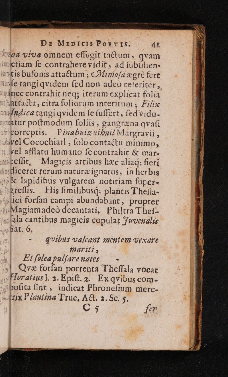 ] Dr Mrpnrcis Por ris. 4t | Ulead vzva omnem cffugit tactum, qvam Wetiam fc contraherevidit, ad iubíüilien- (Ont tis bufonis attactum ; Miniofa xere fert ii fe tangi qvidem fed non adeo celeriter y iinec contrahit neq; iterum explicat folia ihttacta, citra foliorum interitum, Pz/ix dedica tangiqvidem le fuffert, fed vidu- chtur poftmodum foliis , gangrzna qvafi ^ifporreptis. Pznabuizixibuld Margravii 3 isyel Cocochiarl , folo contactu minimo, .ityel afflatu unius fe contrahit &amp; mar- wFEeflit, Magicis artibus hzc aliad; fieri Miceret rerum naturzignarus, in herbis /&amp; lapidibus vulgarem notitiam fuüpers iMrefis. His fimilibusd: plantis Theíla- |ici forfan campi abundabant, propter agiamadeó decantati, Philtra T hef-  dis cantibus magicis copulat Zvenalus n T3 6. - quibus Jaleant mentem vexare j| | AT Ils, abo Etfoleapulfarenates — - «| Qva forfan portenta Theffala vocat v Heratiusl.2. Epift. 2. Ex qvibus com- »bofita fint. indicat Phronefium merc- fux Pjatiina Truc, AG. 2. Sc. 5. C5