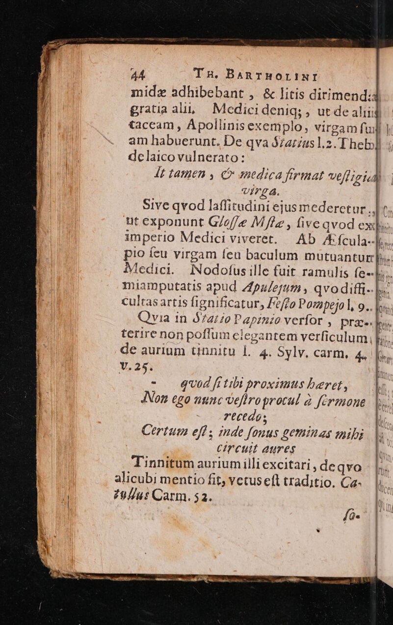 midz adhibebant , &amp; litis dirimend:d gratia alu, | Medicidenig; , ut de aliii taceam , Apollinisexemplo, virgam fuil] am habuerunt. De qva $z4:2us1.2. Theb] - delaico vulnerato: 4t tanien , €» medica firmat Vell igicd virga. : Sive qvod laffitudini ejus mederetur Aus ut exponunt G/e//e Mfde , five qvod exq; imperio Medici viveret. — Ab. I fcula--li.. pio íeu virgam feu baculum mutuanturs. Medici. INodofusille fuit ramulis Íe-- hs. miamputatis apud Zfpaerm s qvodifli- |. cultas artis fignificatur, Feffo Posapejo l, 9.. |. Qvia in Ó72420 Papznzo verfor , prae] terire non poffum eiegantem verficulum, de aurium tinnitu l. 4. Sylv. carm, 4, |. Y. 25. - QU0d fi tibi proximus beret, Non ego uginc veflroprotul à férmnone rectdos Certum eff ; znde fonus geminas mih; | Circuit aures l Tinnitum aurium illi excitari , de qvo |». alicubi mentio fit, vetus eft traditio, Ca- li 798//u: Carm. 52.