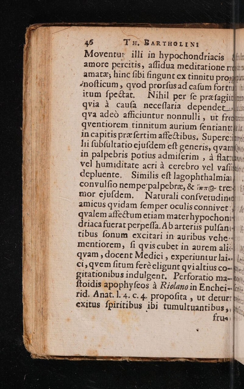 Moventur illi in hypochondriacis . f: amore percttis, affidua meditatione ridi: amatz; hinc fibi fingunt ex tinnitu projdiz LIE Anofticum , qvod proríüsad cafum foren] « | irum fpe&amp;at. — Nihil per fe prafagitt|: Nin qvia à caufa neceffaria dependct |: | qva adeo afficiuntur nonnulli , ut freak qventiorem tinnitum aurium fentiant: T in capitis prz fertim affectibus, Su perci lii fübfultatio ejufdem eft generis, qvarnfs in palpebris potius admiferim , à flat». vcl humiditate acri à cerebro yel vail depluente. Similis eft lagophthalmia: convulfio nempe palpebrz, &amp; isa tre i mor ejufdem. — Naturali confvetudinud amicus qvidam femper oculisconnivet:]. / qvalem affectum etiam materhypochon: | driacafuerat perpeffa. Ab arteriis pulfani4 tibus fonum excitari in auribus vehe- mentiorem, fi qviscubet in aurem ali: qvam , docent Medici , experiuntur lai..| |. ct, qvem fitum feréeligunt qvialtius co--p.. gitationibus indulgent, Perforatio ma-- Do ftoidis apophyfeos à Rzolano in Enchei--[o rid. Anat. 1.4. c. 4. propofita , ut detur: hin. exitus. fpiritibus ibi HONPCRAB BUR rua $-—. )^ ^ In, l 1