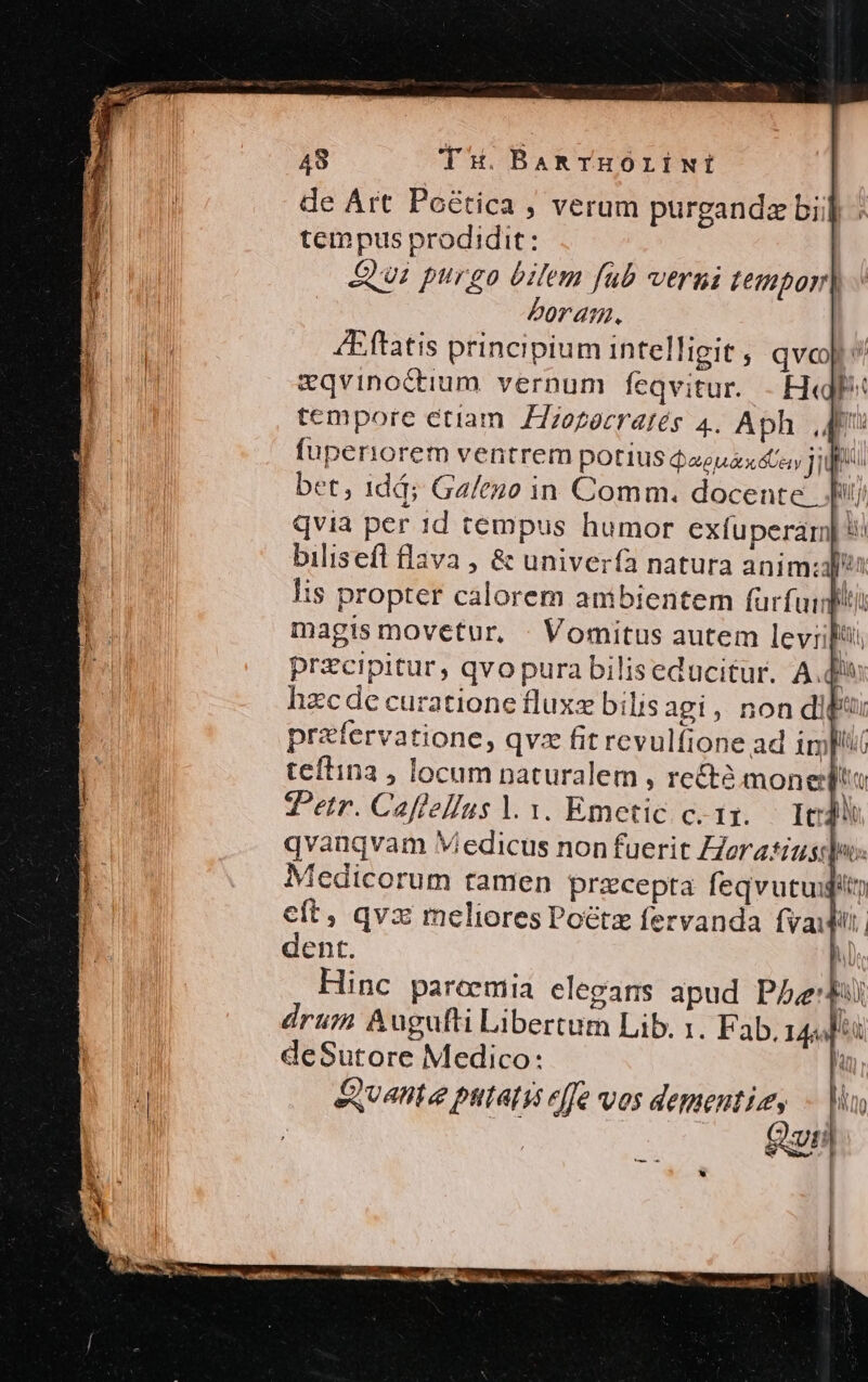 de Art Poé&amp;tica ; verum purgandze bii] : tempus prodidit: P Qi purgo bilem fub vergi zempor| M boram. 1 /Eftatis principium intelligit , qvcop &amp;qvinoctium. vernum feqvitur. - Hall? tempore etiam. ZZzezeeratés 4. Aph ,q fuperiorem ventrem potius aeui y Ji bet, 1dá; Ga/euo in Comm. docente Ji) qvia per 1d tempus humor exfuperam] 5? bilisefl flava , &amp; univerfa natura anim; b Iis propter calorem ambientem fürfuidith magis movetur, : Vomitus autem levi AL przcipitur, qvo pura biliseducitur. A.d^ hzcde curatione fluxz bilis agi, non dip prefervatione, qvz fit revulfione ad impu teftina , locum naturalem , recte mone MU T^etr. Caflelfus l. 1. Emetic c.1:. — Ie 1 qvanqvam Viedicus non fuerit ZZerasius: po: | [ ^edicorum tamen przcepta feqvutuigity M eft, qvx meliores Poétz fervanda fvaijit. dent. h. Hinc pareemia elegars apud Phe drum Augufti Libertum Lib. 1. Fab. 14444 y e | deSutore Medico: | H &amp;uante putas effe vos dementis, - in