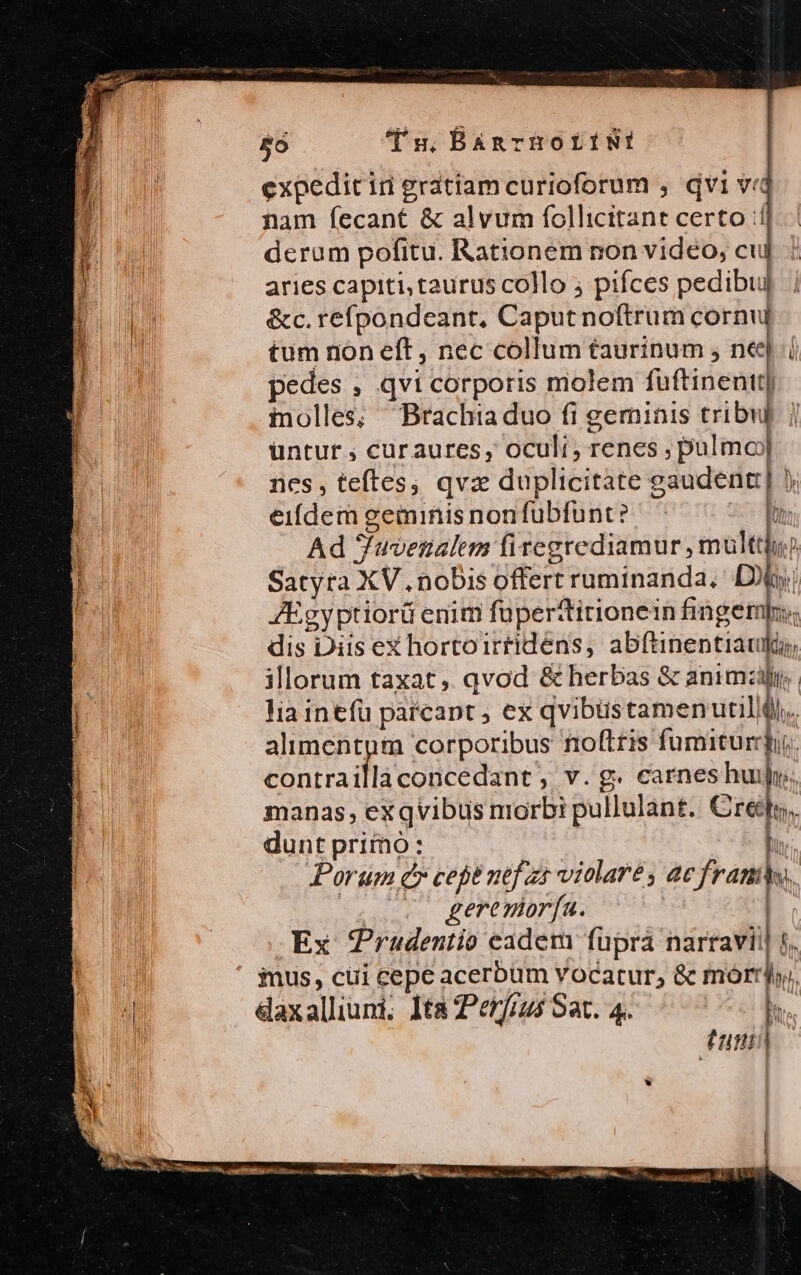 5ó Tu; BAnrHOLÍNI expedit ir gratiam curioforum , dvi v«c nam fecant &amp; alvum follicttant certo :1| derum pofitu. Rationem non vidéo, cuj aries capiti, taurus collo pifces pedibuj &amp;c. refpondeant, Caputnoftrum cornu tum non eft, nec collum taurinum , ne pedes , qvi corporis molem fuftinentt inolles; Brachia duo fi geminis tribui üntur ; curaures, oculi, renes; da nes, teftes, qvz duplicitate gaudent] ). eifdem geminis nonfübfunt? x Ad Juvenalem firegrediamur , multt Satyra XV. nobis offert ruminanda, Di ZEgyptiorü enim fuperttitionein finger; dis Diis ex hortoirtidens, abftinentiatfi illorum taxat, qvod &amp; herbas &amp; animi. lia intíü parcapt ; ex qvibüustamenutillll,, alimentpm corporibus fiofttis fumitur. contra ihseodcRdehe ; v.g. carneshui h manas, exqvibus morbi pullulant. Cre] dunt pritnó: lh Porum c» cep nef zt violaré s ac fram hu. 2 gerenorfa. | Ex Prudentio eadem fupra narravii 5. ius, cüi cepe acerbum vocatur, &amp; morrl, daxalliuni. Ita Perfius Sat. 4.  dun) | / IR P. e