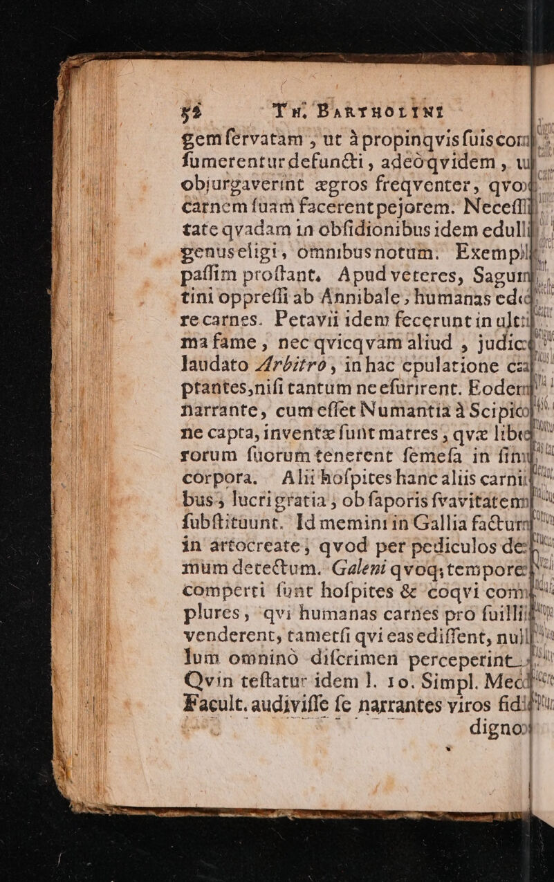 gemfervatam , ut àpropinqvisfuiscor]. fumerentur defuncti , adeoqvidem , wu. objurgaverint zgros freqventer, qvo carnem fuam facerent pejorem. Necefíll. tate qvadam 1n obfidionibus idem edullif ma fame , nec qvicqvam aliud , judici  laudato Zfr£ztro , inhac epulatrione cau ptantes,nifi tantum neefurirent. Eoder ? narrante, cumefíet Numantia à Scipico| ^ ne capta, inventz funt matres ; qva libe] rorum füorum tenerent femeía in fim[;  corpora. Alii hofpites hanc aliis carni p bus; lucrigratia ; obfaporis fvavitatens| fubftitaunt. Id meminrin Gallia fa&amp;ur| ^ in artocreate , qvod per pediculos dep mum detectum. Galeni qvoq;tempore] comperti fünt hofpites &amp; 'coqvi conn[ plures; qvi humanas carnes pro filli v venderent,; tametfi qvi easediffent, null[^* lum omnino difcrimen percepetint.. 4. Qvin teftatur idem l. 10. Simpl. MeóT Facult. audiviffe fc naxrantes viros fidi PES CN. ww. digno