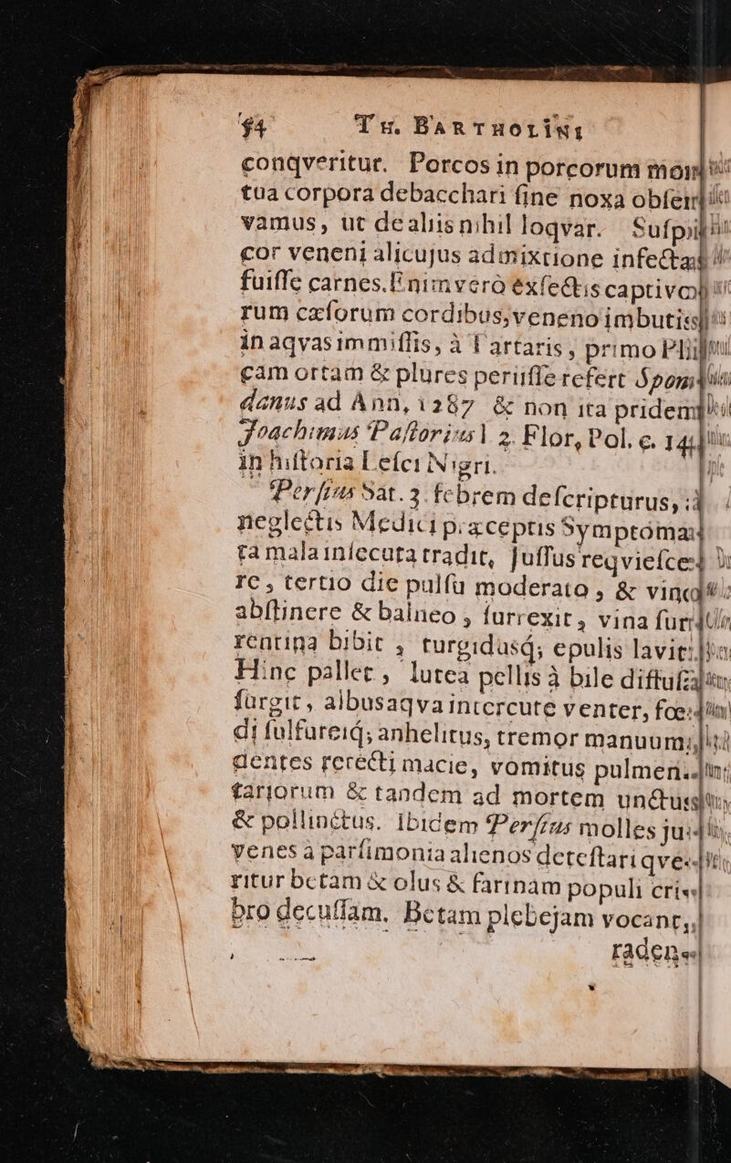 conqveritur.. Porcos in porcorum mo tua corpora debacchari fine noxa obfeirl i vamus, ut dealiisnihil loqvar. Sufpiii! cor veneni alicujus admixtione infecta fuiffe carnes.linimveró exfedhis captivo !/ rum caíorum cordibus;veneno imbuti: in aqvasimmiflis, à l'artaris, primo PL cam ortam &amp; plures periiffe refert $pomidus danus ad Ànn, 1287 &amp; non ita pridem] jJ^achimus 'Pallorias | 2. Flor, Pol. c. 1444! in hiftoria LeíerN gri. —OfPerfrns Sat. 3. fcbrem defcripturus, ;j negleétis Medici piaceptis Symptóma ta malainíecuta tradit, Juffus reqviefce] Ji IC , tertio die pulfü moderato , &amp; vincl.: abflinere &amp; balneo 3 furrexit, Vina furidUir rentina bibit , turgidasd; epulis lavit: ia Hinc pallet, lutea pellis à bile diffufzijan fürgit , albusaqva intcrcute venter, foeda di fulfureid; anhelitus, tremor manuum;jJiti dentes rececti macie, vomitus pulmen..n; fariorum &amp; tandem ad mortem unctussiti, &amp; pollinétus. ibidem Perfius molles jui4ii. yenes à paríimonia alienos deteftari qve-«-iti ritur bctam &amp; olus &amp; farinam populi cri« Pro decuffam, Bctam plebejam vocanr,, Es radene| , W