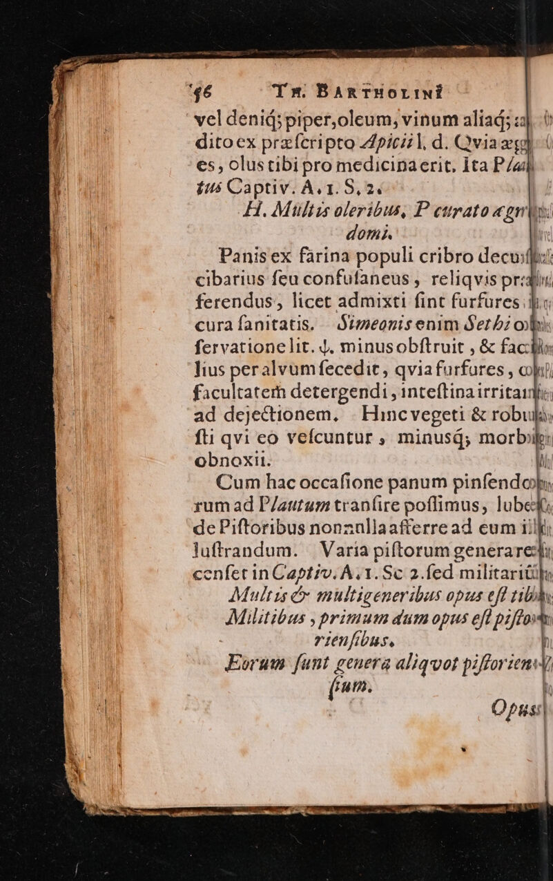 hi 46 Tm. BaAnTHOortINÍ vel denid;piper,oleum, vinum aliad; :;. 6 ditoex przfcripto 4piczl, d. Qvia eg es , olustibi pro medicina erit, Ita » Í $us Captiv. Ac1. 8,2. h H. Mültzs oleribus, P cttrato «gris: ES dors. Panisex farina populi cribro dec cibarius feu confufaneus , reliqvis pr:4j hi ferendus, licet admixti fint furfures dio curafanitatis. Simeonis enim Serbi ol fervatione lit. 4, minusobftruit , &amp; factis lius peralvumfecedit , qvia furfures , cokui) facultatem detergendi , inteflina irritaifi ad dejectionem. |. Hincvegeti &amp; robuij: fti qvi eo vefícuntur ; minusd; morbi obnoxit. Cum hac occafione panum pinfendoo rum ad P/atitum tran(ire poflimus, lube NH de Piftoribus nonz :ülla afterread eum iil cenfet in Captiv. Á.1.Sc 2.fed niliil T Multis &amp; multigeneribus opus efl tibbhy Militibus , primum dum opus efl pzffovtn rienfibus, ] Eorum dí e aliqvot pifforzen: f ATO I Opus