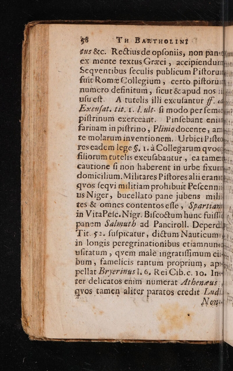 $8 TnH BAmTHOLINj £7s&amp;c. Rectiusde opfoniis, non pando cx mente textus Grzci ,. accipienduri;: Scqventibus feculis publicum Pittoruigi; fuit Romx Collegium , certo piftorüij ;. numcro definitum, ficut &amp; apud nos iily« u(ueft. 4A tutelis illi excufantur ff. «dy. Excufat. tit. Y. L ult. fi modo per femi pillrinum exerceant. Pinfebant eniuly,, farinam in piftrino , PZivio docente, amp, te molarim inventionem. Urbici Piflco), . reseadem lege $, 1. à Collegarum qvocgps. filiorum tutelis excufabantur , ea tame, «autione fi non haberent in urbe fixurjo, domicilium. Militares Piftores alii erani]. qvos feqvi militiam prohibuit Pefcennii] ; us Niger, bucellato pane jubens miliil £es.&amp; omnes contentos efle , tis in VitaPefc. Niger: Bifco&amp;umbünc fuiffid ?' panem óa/zutb ad Panciroll. Deperd! Tit. $2. fufpicatur, dictum Nauticumi]. in longis peregrinationibus etiamnun«q. ufiratum , qvem malé ingrauffimum cii. | bum , famelicis tantum proprium, aps, pellat Bryerzuus l6, Rei Cib.c. 10, Ind. ter delicatos enim numerat Zezeus | qvos tamen aliter paratos credit. Ludi] * Aog