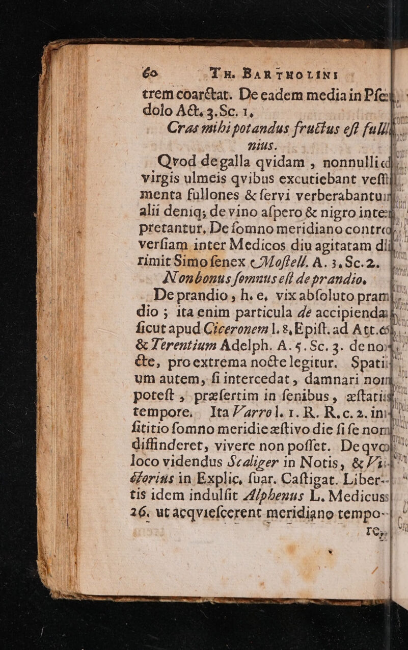 trem coar&amp;at. De eadem mediain Ped dolo A&amp;.3.Sc. 1, - L. Cras mibi potandus fructus eft full .. nius. E. Qvod degalla qvidam , nonnulli... virgis ulmeis qvibus excutiebant veftüjl.. menta fullones &amp; fervi verberabantuij,. alii deniq; de vino afpero &amp; nigro inte pretantur, De fomno meridiano contre verfiam inter Medicos diu agitatam d rimit Simofenex c Moffell. A. 3, Sc.2.. Nonbonus fomuts efl deprandio, De prandio ; h. e, vixabfoluto pram dio ; 1ta enim particula 4e accipienda: ficut apud Ciceronem l. $, Epift. ad A tt.esl &amp; erentium Adelph. A.5.Sc. 3. deno: &amp;e, proextrema no&amp;telegitur. Spatij; um autem, fi intercedat , damnari nom poteft , przfertim in fenibus, zftarisg, i tempore, Ita Zarrol. 1. R. Rc. 2. ini] fititio fomno meridiezítivo die fife nor] ^ diffinderet, vivere non poffet. Deqvo]  loco videndus $ezliger in Notis, &amp; F1 ^ éforisis in Explic, fuar. Caftigat. Liber--| ti$ idem indulfit Z/ebeuus L. Medicus: 26. ut acqviefcerent meridiano tempo- IC, Mee m Min AW