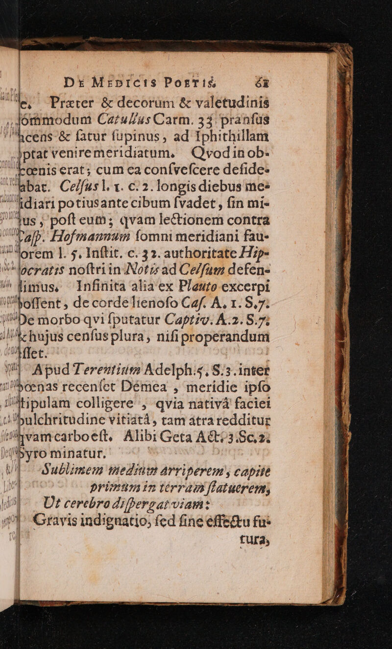 Dr: Mrprcis Ports; óx iiie, Przxter &amp; decorum &amp; valetudinis j,forimodum Catu//us Carm. 33: pranfus | i &amp; fatur fupinus, ad Iphithillam ,jptat venire meridiatum, | Qvodinob:- Xoenis erat; cum ca confvefcere defide- libat. Ce/fus l. x. c. 2. longisdiebus mee bp a potiusante cibum fvadet, fin mi- ides ; poft eum; qvam lectionem contra 2s Hofmann fomni meridiani fau- Jlorem ]. s, Inftit. c. 32. authoritate H;p- V doerari$ noftriinNotz ad Ce/fam defen- | M Infinita alia ex Plauto excerpi jp offent ; de corde Tienofo Caf. A, r. S. 1 De morbo qvi fputatur Capzzv. K.2. 8.7 ile hajus cenfusplura, nifi properandum TEBEE: 1! - Apud Tereutium Adelph, S:3.intet 1 boenas recenfet Démea ; meridie ipfo idtipulam colligere, qvia nativá faciei A bulchritudine vitiatà, tam átraredditur dam carboeít, Alibi Geta A&amp; 3 Sez (isyro minatur. WI Wublimem medium arvriperem, capite jn primumintérramflatueren, i91 - Ut cerebradifpergat viam: m 1] Gravis ind:guatio, fed fine effe&amp;tu fu: fura;