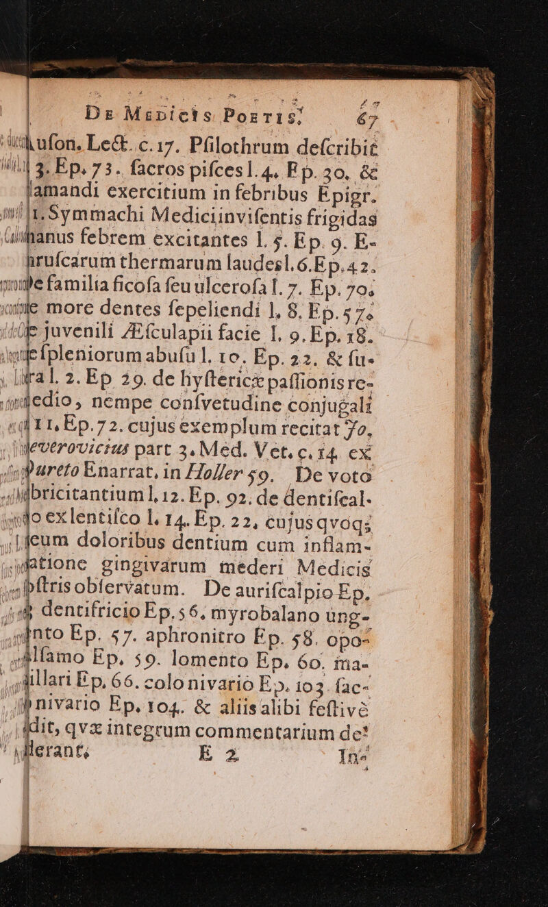 PARS £ o 1 : Ds Mspicis Porris; .— 67 |] n | | : id : th ufon. Le&amp;..c.17.- Pülothrum defcribit  3. Ep. 7 3. facros pifces l. 4, F p. 30, ác amandi exercitium in febribus Épigr. |I. Symmachi Mediciinvifentis frigidas iifanus febrem excitantes 1. 5. Ep. 9. E- hrufcarum thermarum laudes. 6.Ep. 4 2. inge familia ficofa feu ulcerofa I. 7. Ep. 79. «e more dentes fepeliendi 1. 8. Ep.57. ife juvenili ZEfculapii facie I, 9. Ep. 18. Efpleniorum abu(ul, 10. Ep. 22. &amp; fu* ral. 2. Ep 39. de hyfterici patfionis rc- ipiedio , nempe conívetudine conjugali ls I, Ep.72. cujus exemplum recitat o, Jeveroviciut part 3. Med. Vet. c. $4. ex i Enarrat, in Ho/er $9. .De voto nw HUI L a Veri Pt ^ ad ^ ] b LV av (7| ! lfbricitantium], 12. Ep. 92; de dentifcal- «do ex lentifco l. 14. Ep. 22, cujusqvóqs ,,Lfeum doloribus dentium cum inflam- tione gingivarum mederi Medicis bftrisobtervatum. De aurifcalpio Ep, dium  ,,/&amp; dentifricio Ep. 6, myrobalano ung- ,ginto Ep. 57. aphronitro Ep. $8. opo- ;AMfamo Ep. 59. lomento Ep. 60. ina- ;Mllari Ep, 66. colo nivarió E». 103. (ac- | ges Ep. 104. &amp; aliisalibi feftive ,.| it, qvx integrum commentarium de* ' Mlerant; E In^