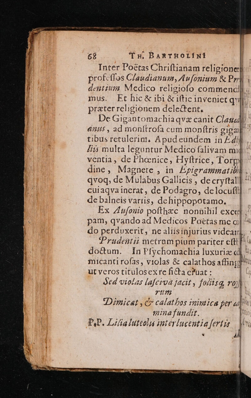 Inter Poétas Chriftianam religione] prof-tfos Claudianum, Aufonium &amp; Prrlj denti Medico religiofo commencill. | mus. Ft hic&amp; ibi &amp;iftic inveniet qu]. Ni prater religionem delectent, b. | De Gigantomachiaqvz canit Claud diis , ad monitrofa cum monftris giga ? tibus retulerigt, Apud eundem in Edi]. lii multa leguntur Medico falivam mij ^ ventia, de Phoenice, Hyftrice, Torpl dine, Magnete , in. Epigrammatibl] . qvoq, de Mulabus Gallicis , decryttall] ^ cuiaqvainerat , de Podagro, delocufti] de balneis variis, dehippopotamo., Ex Zufonio pofthxc nonüiliil exce] ^ pam, qvando ad Medicos Poétas me oj ^ do perduxerit, ne aliisinjurius videar Prudentii metrum pium pariter eftt] doctum. ÍnPfychomachia luxurie « micanti rofas, violas &amp; calathos affing ut veros titulosexre fi&amp;ta cfuat : ded violas lafcroa facit , fofiisg, ro). rtm | IDzmicat ,c» calatbos imimica fer ui mina fundit. E PAP. Lz/ia Iutcola interlacentiafertzs Voi -— y n l Hu MICA | ! ^| n