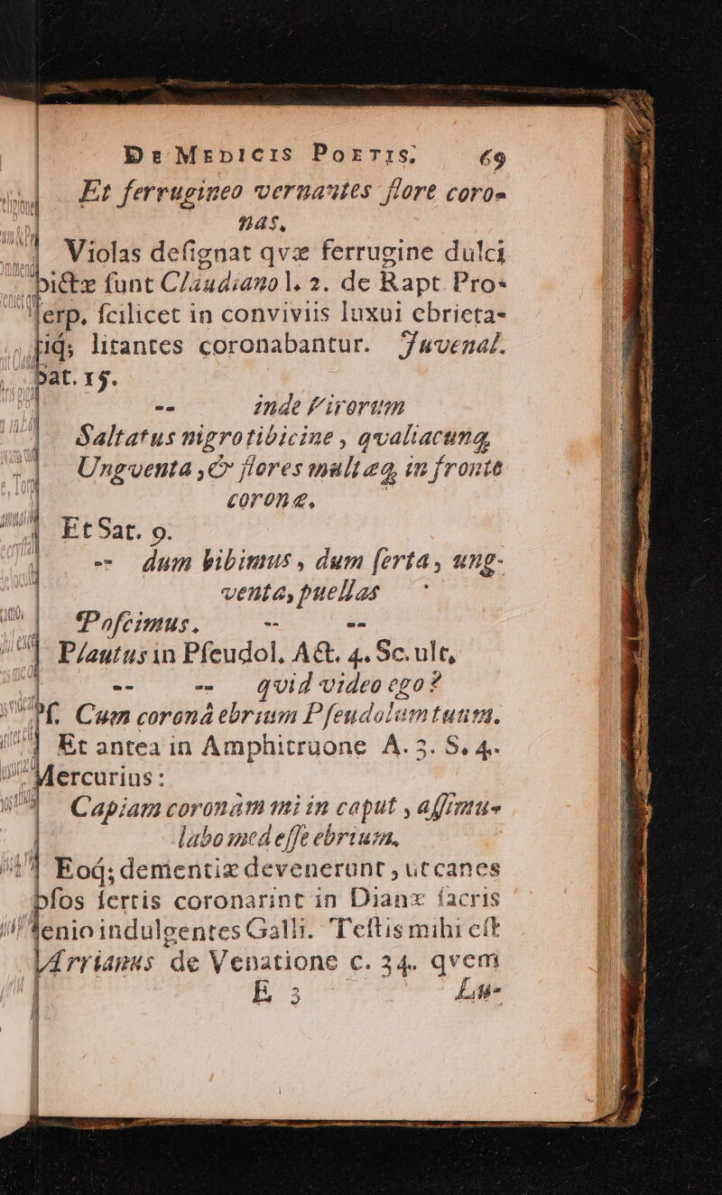 DrMrnpicis Porzrrs; &amp;9 Et ferrugineo veruautes flore cora» 9]as, 4 Violas defignat qvz ferrugine dulci . Dietz funt Cliudiamo L2: de Rapt Pro* ferp. fcilicet in conviviis luxui ebricta- pij; lirantes coronabantur. Juvenal. - 2nde f iroriim |. Saltatus nigrotibicine , qvaliartma, | m Ung'oenta ,€ flores mult eq, in fronte | il coron, A et 9at. 9 | - Jue pibinmus , dum [erta , ung- venta, Gea d LTfeimus. - D Plautus in Peu AG. 4. Sc. ult, 1 -- T m 0 ego? PK. Cue coroná TT Pfeudolum an Mercurius : 83 — Cabiag coronam mi in Caput affrnttto | labo med effe ebrius. 41 Eod; dementiz devenerunt , ut canes ] fos fertis coronarint in Dispe hos ^enioindulgentes Galli. T'eftis mihi cft |4rriagus de Venatione c. 34. qvem Bs Lu vnd