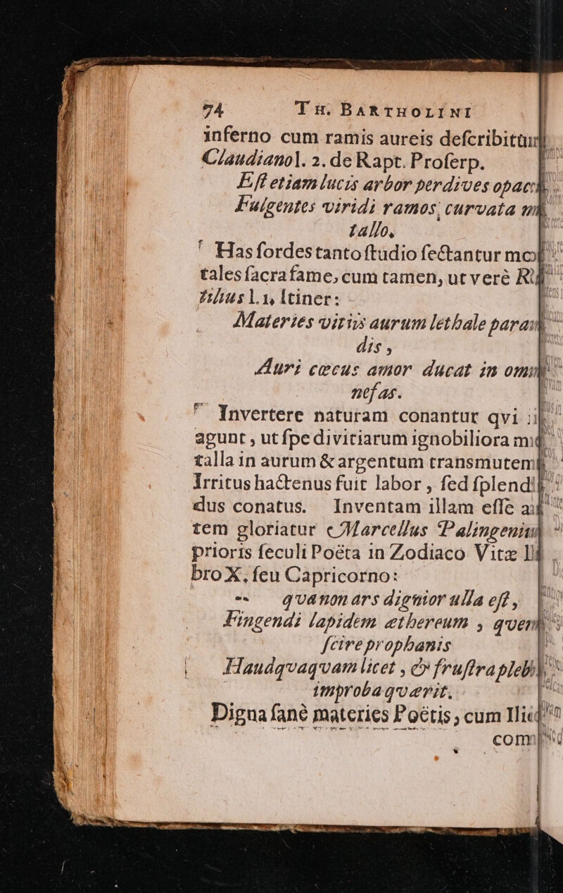 inferno cum ramis aureis defcribitüid) C/audianol. 2. de Rapt. Proferp. | Eft etiam lucis arbor perdiues opaci) . Fuigeutes viridi ramos, curvata ub. tallo, [ ' Hasfordestanto ftudio fe&amp;antur mo[ talesfacrafame, cum tamen, ut veré R^ Titits ly, ltiner; [ AMateries oiris aurum lethale param dis , uri cecus amor. ducat in omm - ntf as. * Invertere naturam conantur qvi ak. agunt , ut fpe divitiarum ignobiliora m. talla in aurum &amp; argentum transmutemf Irritus hactenus fuit labor , fed fplendi]: dus conatus. Inventam illam effe a:$ tem gloriatur c JMarcedlus Palingeniu) prioris feculi Poeta in Zodiaco Vitz ll bro X, feu Capricorno: | $^ quánomars dignior ullaeft, | Fingendi lapidem etbereum , quen 5 fcire propbanis | Haudqvaquam licet , c fruffrapiebi| 1v) 1 Wi