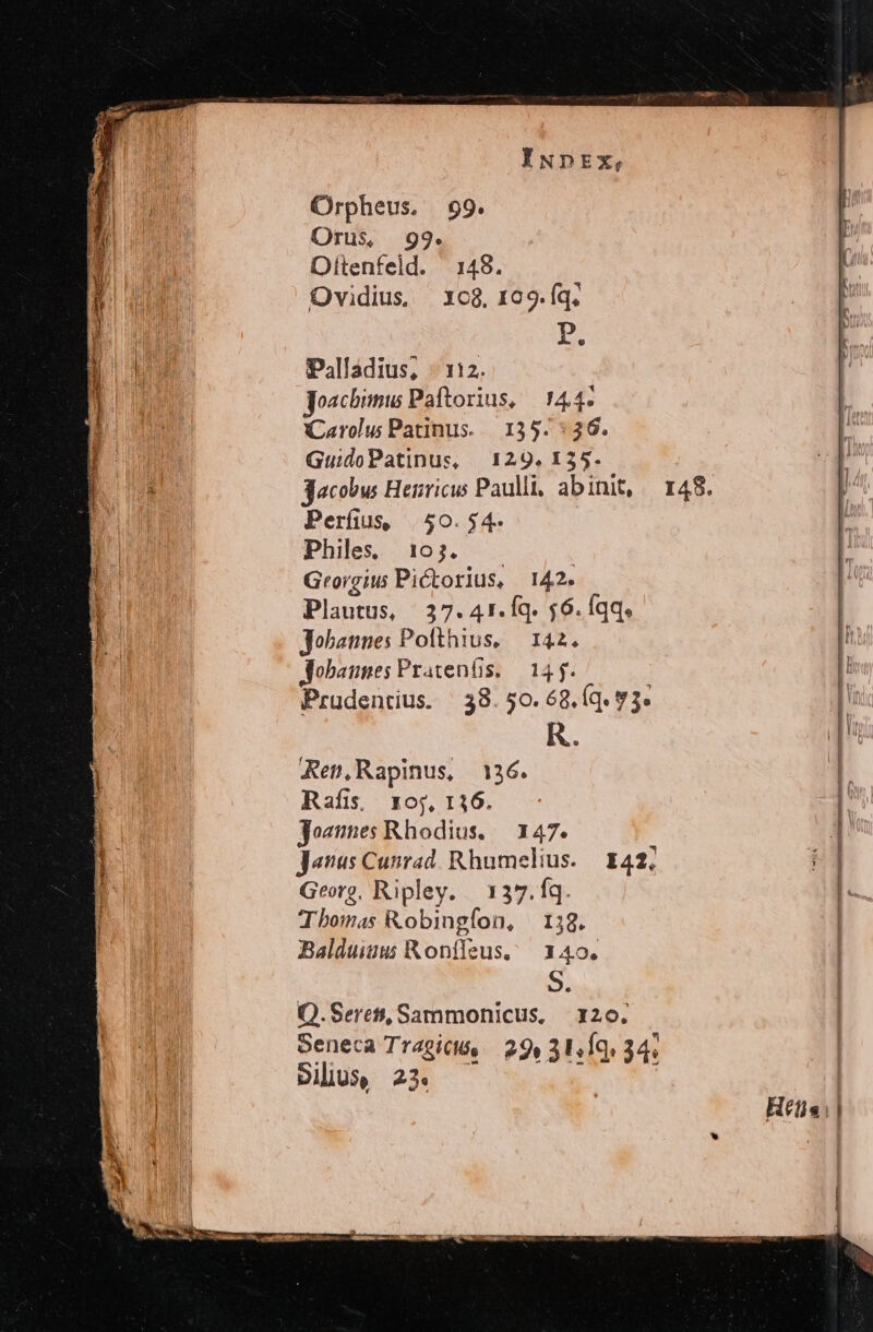 Palladius, - 112. goacbimuw Paftorius, 144. (Carolus Patinus. | .135. :36. GuidoPatinus, | 129. 135. 3acobw Henricus Paulli, abinit, Perfus 50.54. Philes 103. Grorgius Pictorlus, 142. Plautus, | 37. A1. Íq. 56. Íqq, Jobannes Polthius, — 142. Aobaunes Pratenfis. — 14 f. Prudentius. ^ 38. 50. 68. (q. $3. R. Ren,Rapinus, 136. Rafis, 10;, 116. josmnes Rhodius. — 147. Janus Cunrad. Rhumelius. | £42; Georg, Ripley. | 137. fq. Thomas Kobingfon, | 138. Balduiuu Kontfeus, 3140. | S. Q.Serett, Sammohnicus, | 120. Seneca Tragictó, 29» 31.19. 34;