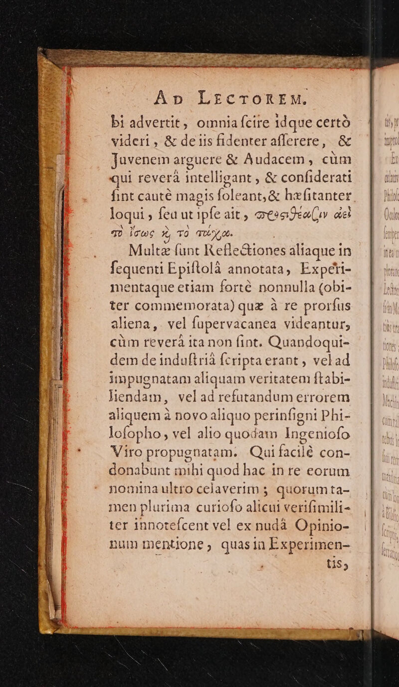 vmm DN — P — Apo LrzcroREM. bi advertit, omniafcire idque certó videri , &amp; deis fidenter afferere, &amp; juvenem arguere &amp; Audacem, cüm qui reverá in telligant , &amp; confiderati fint cauté magis foleant, &amp; hafitanter loqui ; fea ut ipfe ait, ossijea(uv aes qo icwe x, TO (tiv at. Multe funt Refie&amp;iones aliaque in fequenti Epi lolà annotata, Bancs. mentaque etiam forté nonnulla (obi- ter commemorata) quz à re prorfus aliena,. vel fupervacanea PUR cüm reverà ita non fint. Quandoqui- dem de induftrià fcripta erant , velad impugnatam alic quam veritatem ftabi- don m, veladrefutandum errorem aliquem à novo aliquo perinfigni phi- lofopho; vel alio quodam Ingeniofo Viro pups um. Qui facil é con- donabunt mihi quod hac inre eorum nomina ultro celaverim ; quorum ta- men plurima curiofo al bor verifimili-^ ter innotefcent vel ex nudà Opinio- num mentione, quasin Experimen- tis;