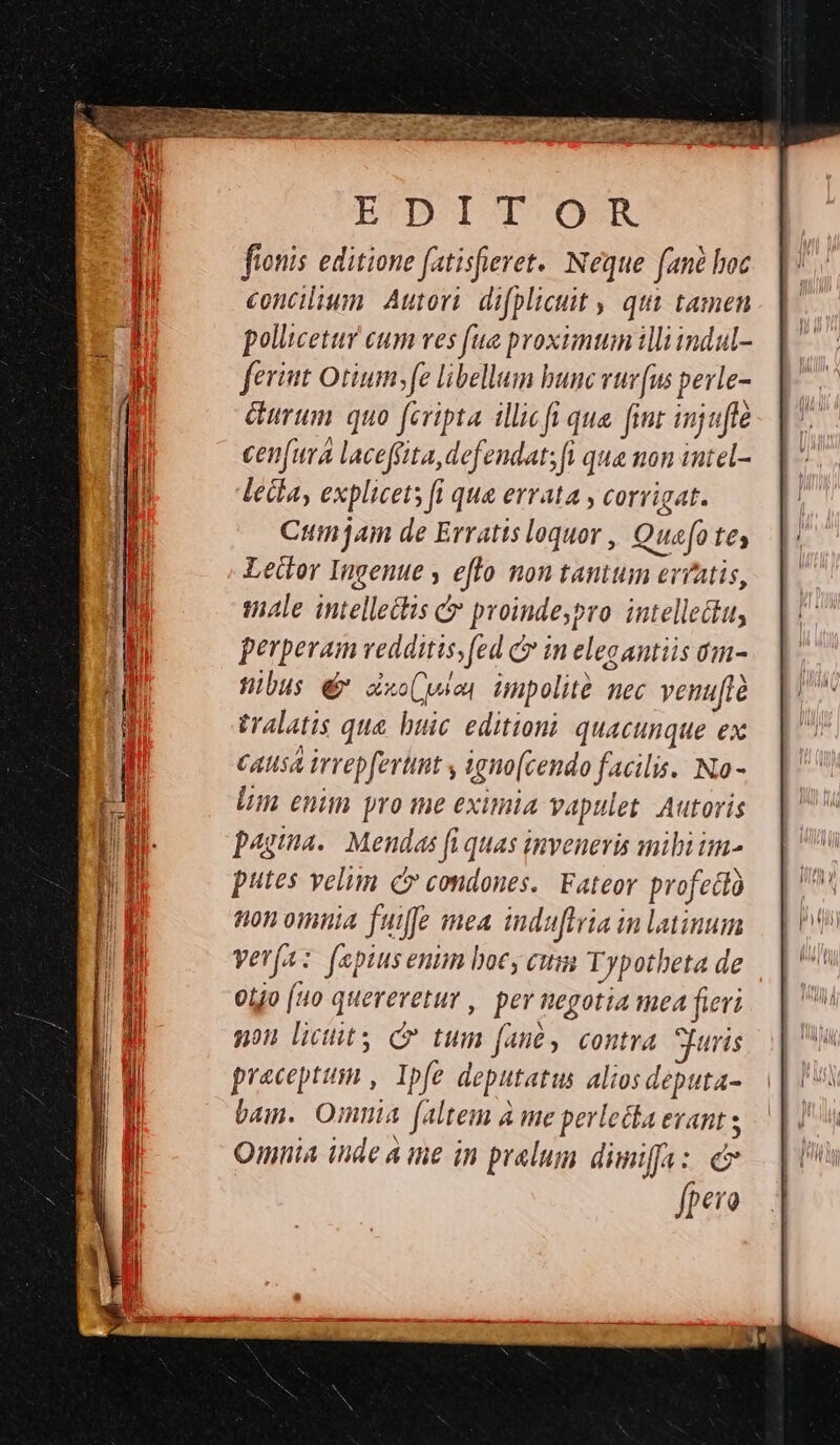 fionis editione fatisfieret. Neque fané hoc concilium. Autori. difplicuit , qui tamen pollicetur cum ves fue proximum illiindul- feriat Otium fe libellum bunc vur(us pevle- &amp;urum quo fcripta illicfi qua. fint injuffe cenfura laceffita, defendat; fi qua non iutel- lecta, explicets fi qua errata , corrigat. Cum am de Erratis loquor , Quefo tey Leitor Ingenue y eflo non tantum erratis, tale intellectis c proindeypro. intellectu, perperam vedditis,fed C in elecantiis am- WHibus € axo(wien impolité nec venuftà tralatis que buic editioni quacunque ex Causa irvepfertnt y igno(cendo facilis. No - lim enim yro me eximia vapulet. Autoris paga. Mendas fi quas inveneris mili im- putes velim c condones. Fateor profedo ton omnia fuiffe mea induftria in latinum verfa: fepiusenim boc cum Typothbeta de ojo (uo quereretur , per negotia mea fieri nou licit C tum fané, contra uris preceptum , Ipfe deputatus alios deputa- bam. Omnia faltem à me perlecka evant Omnia inde A ine in pralum dimifa: e s fpevo