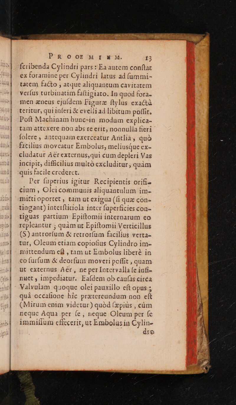 fciibenda Cylindri pars : Ea autem conftat ex foramine per Cylindri latus ad (ummi- tatem facto , atque aliquantum cavitatem verfus turbinatim faftigiato. In quod fora. men aneus ejufdem Figurz ftglus exactà teritur, qui inferi &amp; eveili ad libitum poffit, Poft Machinam hunc-in modum explica- tam attcxere non abs re erit, noanulla fieri folere , antequam exerceatur Antlià , quà fxcilius moveatur Embolus, meliusque ex- claudatur Aér externus,qui cum depleri Vas incipit, difficilius multó excluditur; quam quis facile crederct. ! Per fuperius igitur Recipientis orifi- cium , Oleicommunis aliquantulum im- mittioportet , tam ut exigua (fi quz con- tingant) interfticiola intcr fuperficies con- tiguas partium Epiftomii internarum eo repieantur ; quàm ut Epiftomii Verticillus (S) antror(um &amp; retroríüm facilius verta- tur, Oleum etiam copio(ius Cylindro im- mittendum eft , tam ut Embolus liberé in co furfum &amp; deorfum moveri poffit , quam ut externus Aer, ne per Intervallafe infi- nyet ; impediatur. Eaídem ob caufas circa Valvulam quoque olei pauxillo cft opus ; quà occafione hic prztereundum non eft (Mirum enim videtur) quód (zpiüs , cüm neque Aqua per (e, neque Oleum per (e immiflum cf&amp;cerit, ut Embolus in Cylin- ; dro