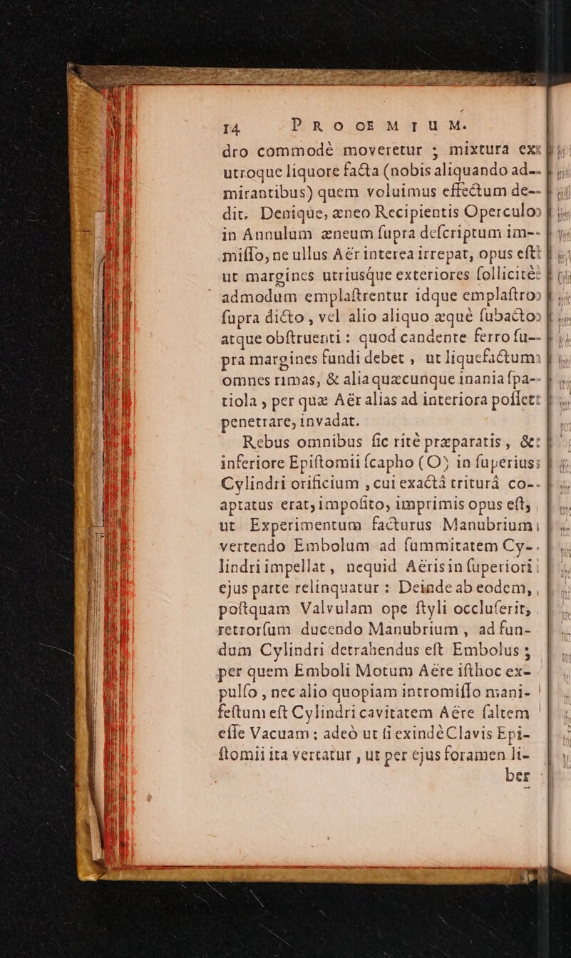 dro commodé moveretur ; mixtura ex utroque liquore fa&amp;a (nobis aliquando ad-- mirantibus) quem voluimus effectum de-- dit. Denique, aeneo Recipientis Operculo in Annulum azneum fupra defcriptum im-- | miífo, ne ullus Aér interea irrepat, opus eft ut margincs utriusque exteriores follicité admodum emplaftrentur 1dque emplaftro fupra dicto , vcl alio aliquo aque fubaco: atque obítruenti : quod candente ferro fu-- pra margines fundi debet , ut liqucfa&amp;tum omnes rimas, &amp; aliaquzcunque 1nania fpa- tiola ; per quz A&amp;r alias ad interiora poffet penetrare; invadat. Rebus omnibus fic rité przparatis, &amp;: | inferiore Epiftomii (capho (O in fuperius: | Cylindri orificium , cui exactà triturá co-. aptatus erat; impofito, imprimis opus eft, ut Experimentum facturus Manubriumi vertendo Embolum ad fummitatem Cy- lindriimpellat, nequid Aérisin fuperiori ejus parte relinquatur : Deinde ab eodem, poftquam Valvulam ope ftyli occluferit; retrorfum ducendo Manubrium , ad fun- dum Cylindri detrahendus eft Embolus ; per quem Emboli Motum Aere ifthoc ex- pulío , nec alio quopiam intromifIo mani- feftum eft Cylindri cavitatem Aére faltem efle Vacuam ; adeó ut fi exindéClavis Epi- ftomii ita vertatur , ut per ejus foramen li- ber :