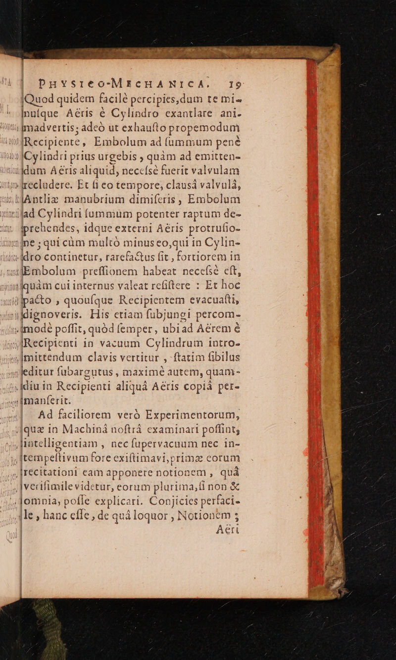 4qua in Machiná noftrá examinari poffint, ! ^j lintelligentiam , nec fupervacuum nec in- ) | iive fo re exiftimavi, primae eorum | |recitationi eam apponere notionem , quà i i | PHYsreo-MicHA NICA. I9 Quod quidem facile percipies,dum te mi- | ] Inu[que Aétis é Cylindro exantlare ani. Recipient, Embolum ad fummum pené prehende S, idque externi Aéris protrufio- id ne;quicüm maltá minus eo,qui in Cylin- | liro continetur, rarefa&amp;tus fit, fortiorem in gnoveris. His ctiam fubjungi percom- leditur fubargutus , maximé autem, quam- idiu in Recipienti aliquá Aeris copiá per- | Ad faciliorem veró Experimentorum, |vecifimile videtur, eorum plurima,ti non &amp; | Aeri