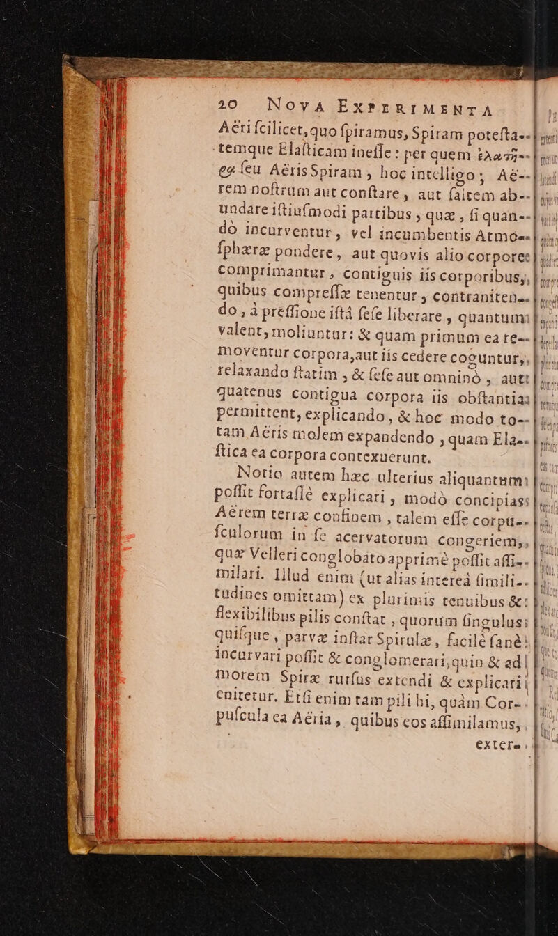 caes S 20 Nova EX?rERIMENTA Aeri Ícilicet,quo fpiramus, Spiram potefta-- Lor ex íeu AérisSpiram , hoc intelligo; Ae--Dys rem noftrum aut conftare, aut faltem ab-- | as undare iftiufmodi paitibus ; quz , fi quan--| dó incurventur, vel incumbentis Atmóe- | ci Íphzrz pondere, aut quovis alio corpore: |. comprimantur , contiguis iis corporibus; |n. quibus compreffz tenentur , contranitene- [4 do , à preffione iftá fefe liberare » quantum p valent, moliuntar: &amp; quam primum ca te-- [i.i moventur corpora,aut lís cedere coguntur, Hi. relaxando ftatim , &amp; fefe aut omnino , autt [;.... quatenus contigua Corpora iis obftantia:| ih permittent, explicando, &amp; hoc modo to-- Hs: tam. Aeris molem expandendo ; quam Ela-. |... ftica ea corpora contexucrunt. n otio autem hzc ulterius aliquantam: | poffit fortafle explicari , modó concipias: | Aérem terra confiaem , talem effe corptte- | fculorum in fe acervatorum congeriem, |... qua Velleri conglobato apprimé poffit affi-- Im milari. Illud enim (ut alias intereá fimili-- ' tüudines omittam) ex plurimis tenuibus &amp;: flexibilibus pilis conftat , quorum fingulus; [. qui(que , parva inftar Spirulz, facilé fané: ! incurvari poffit &amp; conglomerari;quin &amp; adl | morem Spirz rutíus extendi &amp; explicari | enitetur. Etfi enim tam pili hi, quàm Cor- li pufcula ea Aéria , quibus cos affimilamus, , | | extere |