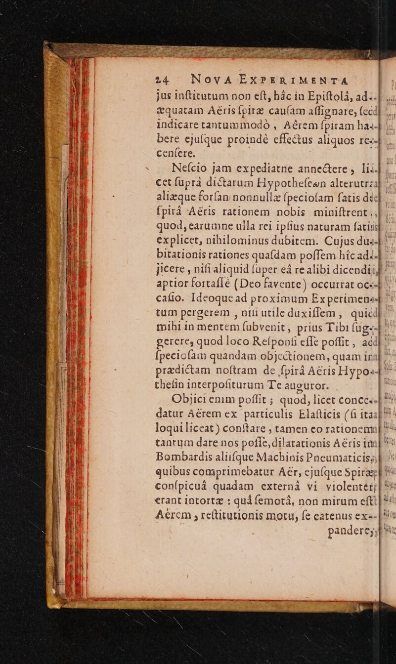 jus inftitutum non eft, hác in Epiftolá, ad... vquatam Aéris [pir caufam affignare; fecd| .... indicare tantummodó , Aérem fpiram ha.-| bere ejufque proindé effectus aliquos re--| cenfere. Neício jam expediatne anne&amp;ere , li. cct fuprà dictarum Hypothefeen alterutrz alizque forfan nonnulla fpeciofam fatis de: fpirá Aeris rationem nobis miniftrent. L. quod, earumne ulla rei ipfius naturam facis] explicet, nihilominus dubitem. Cujus dus-| ^ bitationis rationes quafdam pofTem híc ad..| jicere , nifi aliquid (uper eá realibi dicendi! aptior fortaffe (Deo favente) occurrat oc--| caíio. Ideoque ad proximum Experimen«.| tum pergerem , nili utile duxiffem ,. quic mihi in mentem fubvenit, prius Tibi fug- gerere, quod loco Refpon(i effe poffit , ac Ípeciofam quandam objc&amp;tionem, quam iri predictam noftram de fpirá Aeris Hypo» thefin interpofiturum Te auguror. I Obijici enim poffit ; quod, licet conce.-| Ph datur Aérem ex particulis Elafticis (6i itas] loqui liceat) conftare , tamen eo rationem tanrum dare nos pofle, dilatationis Aeris in Bombardis aliiíque Machinis Pneuniaticis;;| quibus comprimebatur Aer, ejufque Spirag conípicuá quadam externà vi violentet i erant intortz : qui femotà, non mirum efti | Aercm , reftituuonis motu, fe eatenus ex-- | pandere; pu ! L^