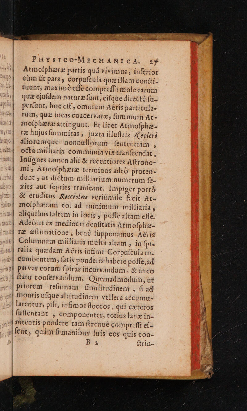 | | PHYsrco-MECHANICA. s | Atmofpharz partis qui vivimus ; inferior || cüm it pars corpufcula quzillam confti- | tuunt, maximé efle compreffa molecarum WW quaejufdem naturz (urit, eifque directe fu- UM per(unt, hoc e(t, omnium Aétis particula- | rum,quz ineas coacervata, futnmum At- 4| mofphara attingunt. Et licet Atmofpha- (uj ra hujusfummitas, juxta illuttris Keplere W- aliorumque. nonn&amp;llorum -feutentiám j ut ectomilliaria communia vix tranfcendat , ima a Infieunes tamen alii &amp; recentiores Aftrono- !| mi, Atmofphzra terainos adeó proten- um dunt ; ut di&amp;um milliarium numerum fe- mj xies aut fepties tranfeant. Impiger porró tw] &amp; eruditus Aecezoles verilimile fecit At« (e mofphzram «0o. ad minimum rmilliaria , im] aliquibus faltem in locis , pofie altam effe. 1 Adeóautex mediocri denfitatis Atmofphz- imum ra' mftimattone, bene fupponamus Aéris in| Columnam milliaria multa altam , in fpt« And] ralia quzdam Aéris infimi Corpufcula in- 4i] €umbentem, fatis pondeits habere poffe, ad n parvas eorum fpirasincurvaundam, &amp; ineo 445 )] ftatu confervandum, Quemadmodum, ut «i| priorem refümam fimilitudinem ,fiad ;.q/f] rmontis ufgue altitudinem vellera accamu- illl larentur, pili; 10fimos floccos , qui cateros | fuftentant , componentes, totius lanx in- Ji] nitentis pondere tam ftrenué compreffi efz dfent, quàm fi manibus fais eos auis con- i t | B a ftrin-