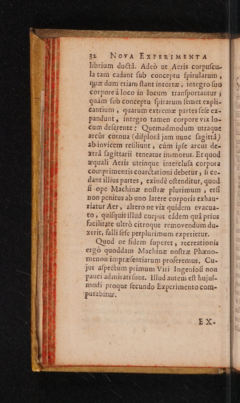 librium ductá. Adeó ut Aeris corpufcu- latam cadant füb conceptu fpirularam , qua dum etiam ftant intortz , integro fua corporeiloco in locum tranfportantur ; quàm fub conceptu fpirarum femet expli- £antium , quarum extrema partes fele ex- pandunt, integro tamen corpore vix lo- cum deferente: Quemadmodum utraque arcüs cornua (difplosá jam nunc fagittà ) abinvicem refiliunt , cüm ipfe arcus de- xtrá fagittarii teneatur inimotus. Et quod zquali Aeris utrinque interclufa corpora comprimentis coarctationi debetur ; fi ce- dant illius partes , exinde oftenditur, quod fi-ope Machine nofliz plurimum , etfi non penitus ab uno latere corporis exhau- riatur Aer, altero ne vix quidem evacua- to , quifquis illud cozpus eddem quá príus Facilitate ultró citroque removendum du- xerit, falli fefe perplarimum expceriecur. Quod ne fidem fuperet , recreationis ergó quoddam Machioz noftrz Phano- menon imprzfentiarum proferemus, Cu- jus afpectum primum Viri Ingeniofi non pauci admirati fant. Hlud autem eft hujuí- godi proque fccundo Experimento com- putabitur.