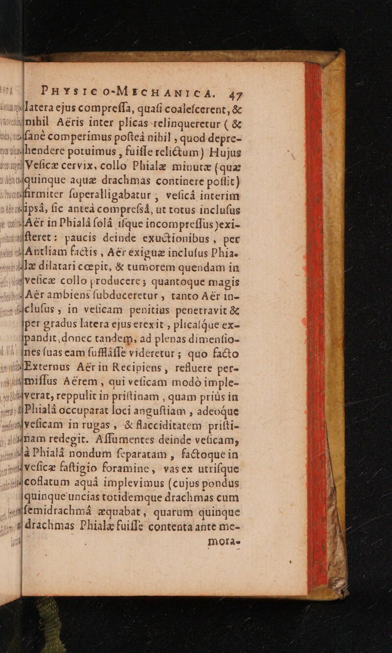 iM Tatera ejus compreffa, quafi coalefcerent, &amp; wanmihil Aéris inter plicas relinqueretur ( &amp; «o lfané comperimus pofteá nihil , quod depre- »ishendere potuimus , fuiffe relitum) Hujus isifVeficae cervix, collo Phiala minuta (quat dafquinque aqua drachmas continere poflit) samffirmiter fuperalligabatur , veficá interim iti psa, fic anteà comprefsá, ut totus inclufus x atidAer in Phialà folá ifque incompteffus exi- wmffteret: paucis deinde exuctionibus , per oliddA ntliam factis , Aer exigua inclufus Phia. viMIe dilatari cepit, &amp; tumorem quendam in (ud veticae collo producere; quantoque magis JAér ambiens fubduceretur , tanto Aér 1n- 45d dclufus ; in veticam penitius penetravit &amp; |per gradus latera ejus erexit , plicalQue ex- Ipandit,donec tandem, ad plenas dimentio- ines (uas eam fuffláffe videretur ; quo facto willdExzternus Aerin Recipiens, refluere per» siijmiffus Aérem , aui veficam modó imple- «lid verat, reppulit in pritiaam , quam priüs in vidt lPhialá occuparat loci anguftiam , adeoque shnlveficam in rugas, &amp; flacciditatem prifti- jlldnam redegit. Affümentes deinde veticam, 4/4à Phialà nondum feparatam , factoque in wall veficae faftigio foramine, vasex utrifque jud coflaaum aquá implevimus (cujus pondus [quinque uncias totidemque drachmas cum afffemidrachmá zquabat, quarum quinque , drachmas DPhialz fuiffz contenta ante me- | Inoràe | ; t | !