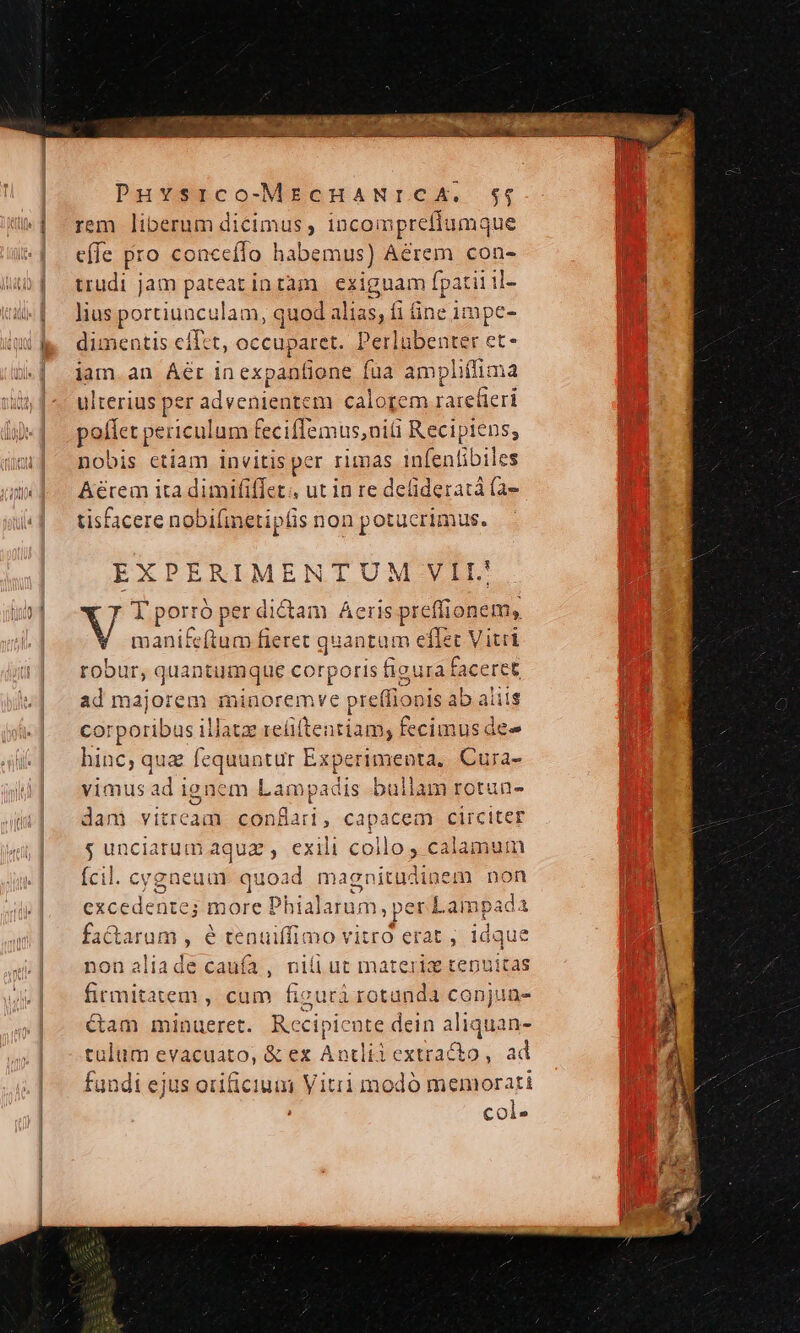 x PA Puvsrco-MEcHANICA. $4; rem liberum dicimus, incoi nprefiumq jue c[fe pro conceílo habemus) Aérem cons trudi jam pateat intàam | exiguam fpatii il- lius portiunculam, quod sce fi fine 1mpe- dimentis effet, occuparet. Perlubenter et- iam. an Áér inex xpanfione fua ampliffima ulterius per aducnise tem calorem ratefieri poffet periculum feciflemus,niü REripEaS nobis ctiam invitis per rimas infenfibiles Aérem ita dimififiet., ut in re delideratá (a tisfacere nobifmeti ipfis non potucrimus. EXPERIMENTUM VEI. Vi T porró per dictam Aeris preffi onem, manifeftum fieret quantam e effet Vitrl robu r, quantumque corporis figura faceret ad majorem minoremve preffionis abaliis corporibus illatz reí cpi fecimus dee hinc, qua fequuntur Experimenta, Cura- vimus ad i ignem Lampadis bullam rotun- dam vitream. conflai, capacem circiter g unciarum aquz , exili collo , calamum Ícil. cygneuamr quoad magnit udinem non excedente; more Phialarum, pe rLampada i factarum , é tenuiffimo vitro erat , 1dque nonaliade caufa, nili ut materi tenuitas firmitatem , cam ficurá cu conjuns- &amp;am minueret. Rccipicute dein aliquan- tulum evacuato, &amp; ez Antliiextracto, ad fundi ejus orificium Vitrii modó memorati col-