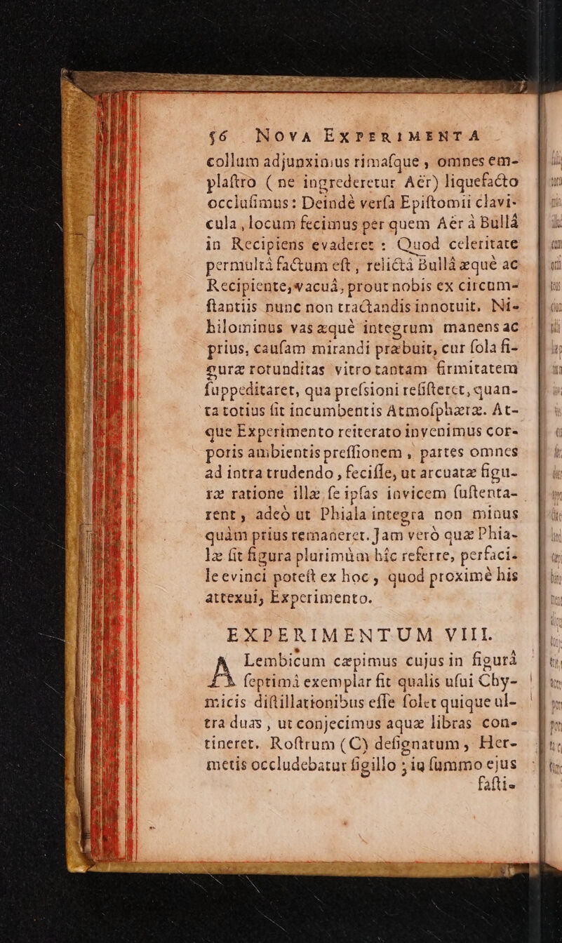 collum adjunxin;us rimafque , omnes em- plaftro ( ne ingrederetur. Aer) liquefacto occlufimus: Deindé verfa Ep iitomii clavi- cula, locum fecimus per quem Aer à Bullá in Recipiens evaderes : Quod celeritate perniultà fa&amp;um eft , relictà Bullá aque ac Recipiente,wacuá, prout nobis ex circum- ftantiis nunc non tractandis innotuit, Ni- hilominus vas xqué integrum manens ac prius, caufam mirandi prabuit, cur fola fi- eurz rotunditas vitro tantam 6Grmitatem fuppeditaret, qua prefsioni refifterct, quan- ta totius fit incumbentis Atmofpuzta. At- que Experimento reiterato inyenimus Cor. poris CMM preffionem , partes omncs EXPERIMENTUM VIII. Lembicum cepimus cujus in figura A feptimi exemplar fit qualis ufui Chy- micis diftillationibus effe folet quique ul- tra duas , ut conJecimus aquz libras con- tineret. Roftrum (C) defgnatum , Her- metis occludebatur figillo ;ig fummo ejus fafti«