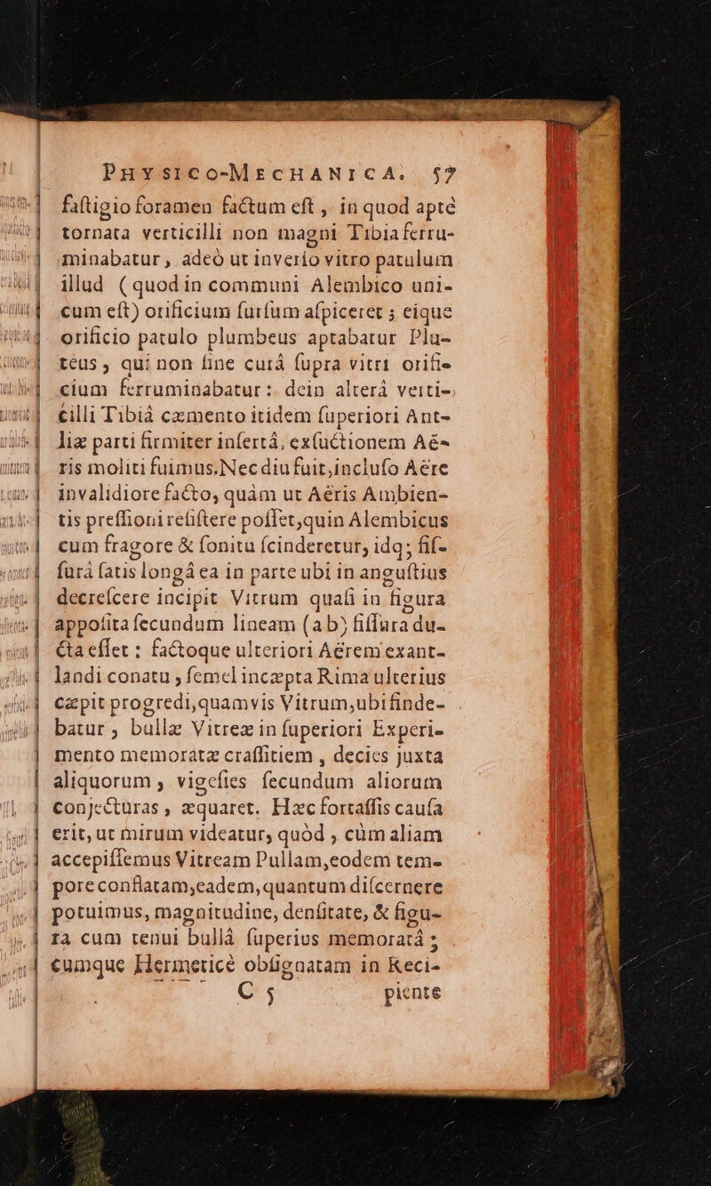 faftigio foramen factum eft , in quod apte tornata verticilli non magni Tibiaferru- minabatur , adeó ut inverío vitro patulum illud (quodin communi Alembico uni- cum eft) orificium furfum afpiceret ; eique orificio patulo plumbeus aptabatur Pla- teus qui non fine curd fupra vitri. orifie cium ferruminabatur :. dein. alterá veiti- cilli Tibiá camento itidem fuperiori Ant- liz parti firmiter infertá, ez(uctionem Aé- ris moliti fuimus.Nec diu fuit,inclufo Aere invalidiore facto, quàm ut Aéris Ambien- tis preffioni reliftere poflet,quin Alembicus cum fragore &amp; fonitu fcinderetur; idq; fif- für fatis longáea in parte ubi in angu(tius decreícere incipit Vitrum quali in figura appofira fecundum lineam (ab) fiffura du- &amp;a effet : factoque ulteriori Aérem exant- landi conatu ; femel incepta Rima ulterius Cz pit progredi,quamvis Vitrum;ubifinde- batur ; bullz Vitrez in fuperiori Experi- mento memoratz craffitiem , decies Juxta aliquorum , vigcefies fecundum aliorum conjecturas , zquaret.. Hzc fortaffis cauía erit, ut mirum videatur, quód , cüm aliam accepiffemus Vitream Pullam,eodem tem- poreconflatam;eadem, quantum diícernere potuimus, magnitudine, denfitate, &amp; figu- 13 cum tenui bullà fuperius memoratá ; cumque IHermneticé obügnatam in Keci-