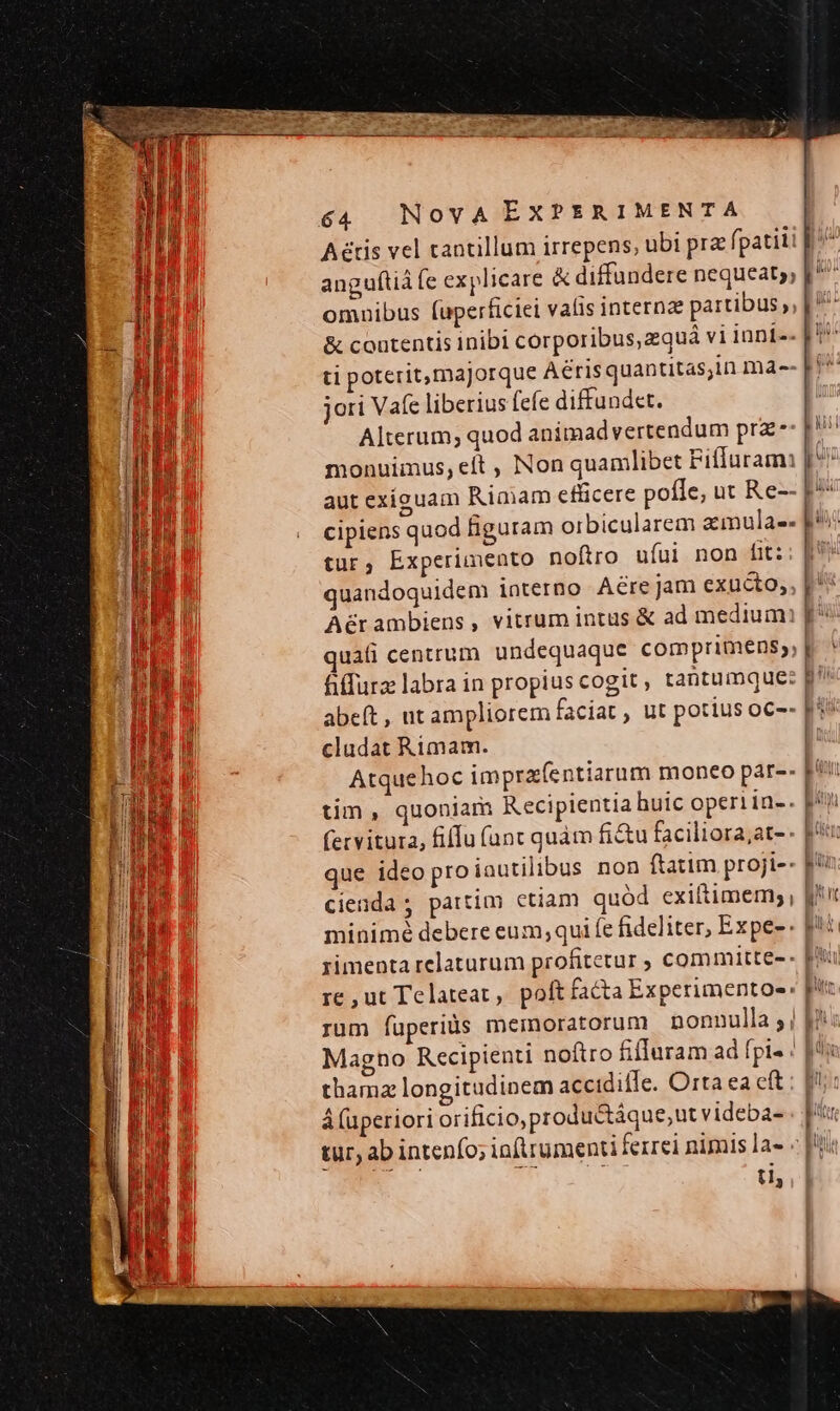 Aétis vel tantillum irrepens, ubi prz fpatiii anguítid (c explicare &amp; diffundere nequeat; [^ omnibus (uperficiei valis internae partibus ,, [ ^ &amp; contentis inibi corporibus, zquá vi iani-- ti poterit,ma]orque Aérisquantitas;in ma-- jori Vafe liberius (efe diffund«t. Alterum; quod animad vertendum prz: f monuimus, eít , Non quamlibet Fifluram: aut exiguam Riaam efficere pofle, ut Re-- P^ cipiens quod figuram orbicularem zmula-- li | tur; Experimento noftro uíui non fit:; [9 quandoquidem iaterno Aére jam exucto,, Aérambiens, vitrum intus &amp; ad mediumi uii centrum undequaque comprimens,, p. ^ fiffurz labra in propius cogit ; tantumque: 1 abeft , ut ampliorem faciat , ut potius oc-- pi^ LEM cludat Rimam. | oui Atquehoc imprafentiarum moneo par-- p*7 tim, quoniam Recipientia huic operiin-. f (ervitura, fiffu (unt quàm fitu faciliora;at-- | que ideo proiautilibus non ftatim proji-- fin | cienda ; partim ctiam quód exiftimem; , minimé debere eum; qui fe fideliter, Expe-. [it rimenta relaturum profitetur ; committe-- re ut Telateat, poftfacta Experimentoe: pic rum fuperiàs memoratorum nonnulla ; | |i Magno Recipienti noftro fifluram ad fpi» | |^: thamz longitudinem accidifle. Orta ea cft ; [i : á (uperiori orificio, productáque, ut videba- pr tur, ab intenfo; inftrumenti ferrei nimis la- «| ti, uil