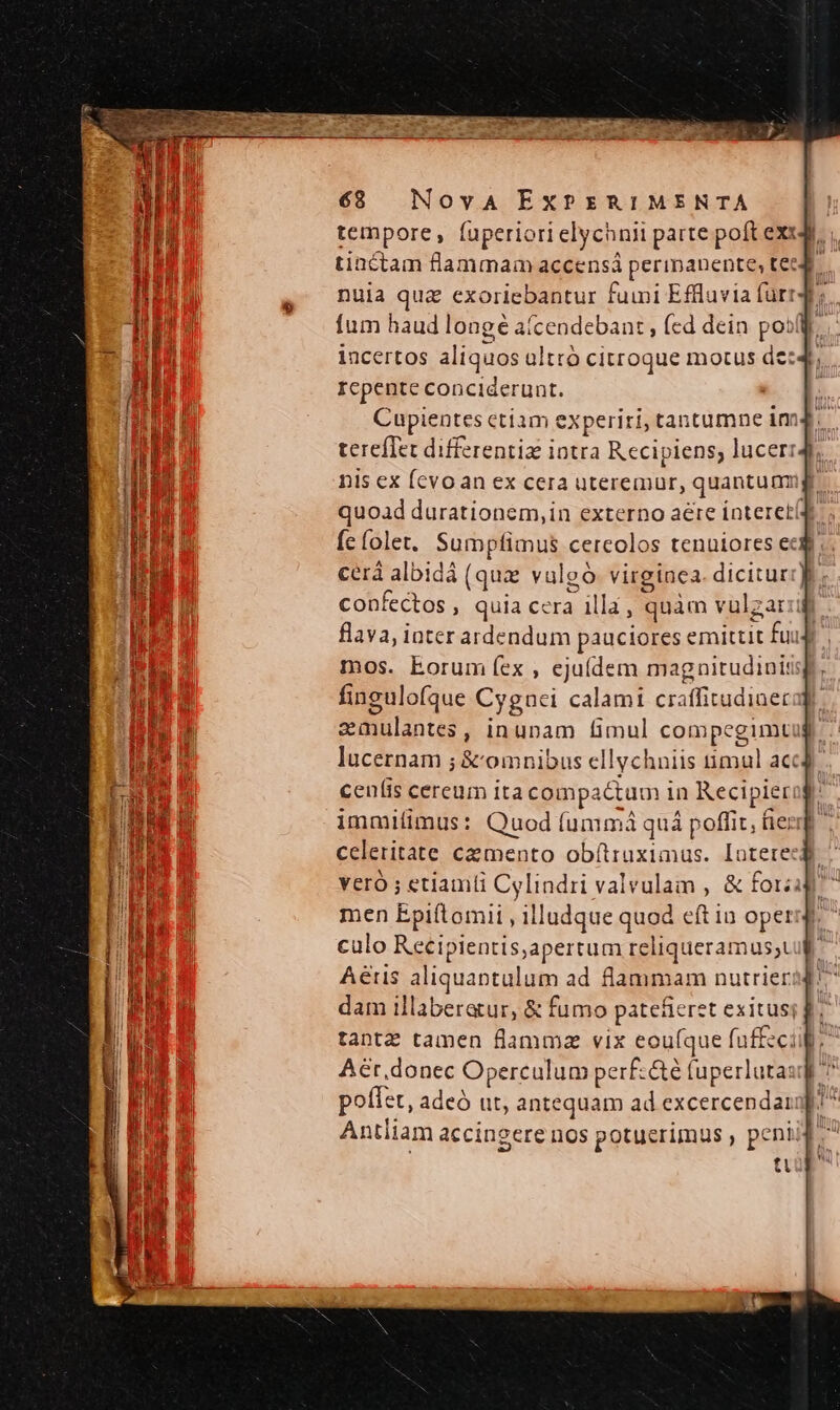 tempore, fuperiorielychnii parte poft exit. tiactam flammam accensá perinanente, te Y nuia qua exoriebantur fumi Effluvia fürr4t;. fum haud longé aícendebant , (cd dein posl. incertos aliquos altró citroque motus de:4 : Icpente conciderunt. ! Cupientes etiam experiri, tantumne im tereffet differentiz intra Recipiens, lucerr nis ex fcvoan ex cera uteremur, quantumigr quoad durationem, in externo aere ínteretí(d fe (olet. Sumptimus cercolos tenuiores ecd. cerá albidà (qua vulgó virginea. dicitur confectos , quia cera illa, quàm vulgar flava, iater ardendum pauciores emittit fu mos. Eorum fex , ejuídem magnitudini: fingulofque Cygnci calami craffitudiner smulantes, inunam fimul compegimtug lucernam ; &amp; omnibus ellychniis timul acc]. ceníis cereum ita compactum in Recipierog: i immilimus: Quod (ummá quá poffit, fie: T celeritate cemento obítruximus. Iotete: veró ; etiamti Cylindri valvulam , &amp; fotzi men Epiftomii , illudque quod eft in opet culo Recipientis,apertum reliqueramus;t Aeris aliquantulum ad flammam nutrierid! dam illaberatur, &amp; fumo patefieret exituss f. tantz tamen flammz vix eou(que fuffzci Aér,donec Operculum perf:&amp;é tuperlutaug poffet, adeó ut, antequam ad excercendargpi? Antliam accingere nos potuerimus , peni MI ti