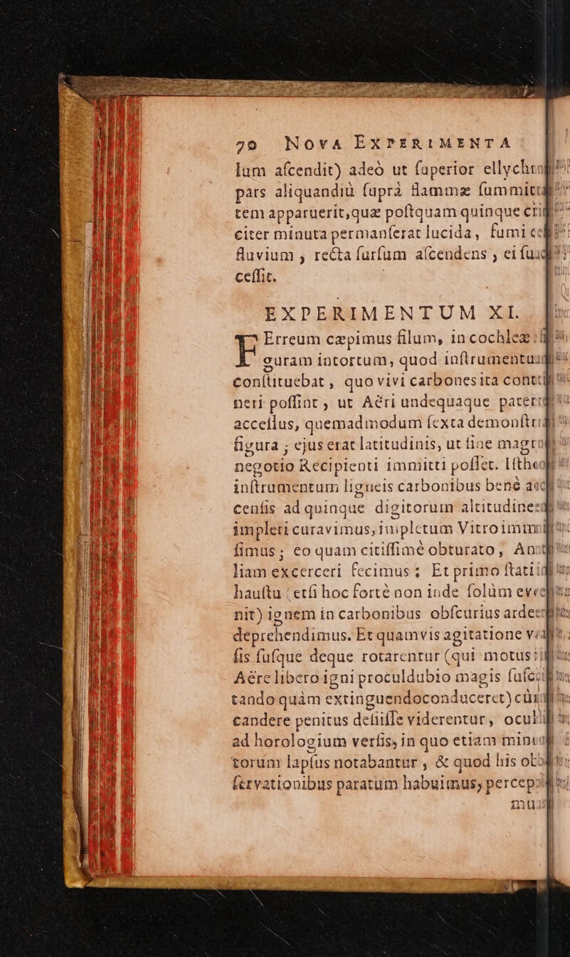 pars aliquandiü fuprà Bod mz fummiti tem apparuerit,g uz poftquam quinque cri 8uvium , recta faitun m aícendens ; eifui ceífic. EXPERIMENTUM XI. E Erreum cepimus filum, 1n cochlez coní iubar » quo vivi carbonesita conti figura ; ejus erat latitudinis, ut fine magt initru entum ligueis carbonibus be né a«c cenfis ad quinque digitoruin altitudine: impleti curavimus, in plctum Vitroimm fimus; eo quam citiffimé obturato, Ant , deprehendimus. Et quamvis agitatione vi fis fufque deque rotarentur (qui motus Aere libero igni proculdubio magi s fuf: tandoquám extinguendocondu iceret) cüri ad horologium vetíis, in quo etiam mint torum lapü us notabantur , &amp; quod his oL: fervationibus paratum habuimus; percepo au