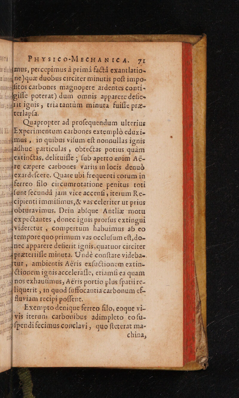 Puvsico-MsCcHANICA. 7r didus, percepimus à primá factá exantlatio- dne)quz duobus circiter minutis poft impo- ifitos carbones magnopere ardentes conti- lgiffe poterat) dum. omnis apparere defic- ifrit ignis, triatantüm minuta fuiffc prz- 'terlapía. Quapror xter ad profequendum ulterius li. dEx Xperimentam carbones extempló eduxi- imus ,. 1n quibus vitum eft nonnullas i ignis jgfadhuc patticulas , obtectas potius quàm oijextinctas, delituifle ; (ub aperto enim Ae- jre capere carbones; arii dn dnte denuó [exardfcere. Quare ubi frequenti eorum in dferreo filo. circumrotatione penitus toti gfunt fecundá Jam vice accenfi , iterum Re- dcipienti immifimus,&amp; vasceleriter ut prius yf obturavimus. Dein abíque Antliz motu gdexpectantes , donec ignis prorí us extingui deiderecac y compertum habuimus 2b eo jtemporeq quo primum vas occlufum c(t,do- quee dppareie delierit 1g nis, quatuor circiter 4 jprateiiifle minuta. Undé conflare videbas. ftür , ambientis Aeris ex(u ctionem extin- f &amp;ionem1 ignis acceleraíle, etiamfi ea quam | nos exhautimus, Aerís portio plus fpatii re- jliquerit , 1n quod fuffocantia carbonum cf- j Ruviam recipi poffent. 4. Exempto denique ferreo filo, eoque vi- 5 ] vis s iterum catbonibus adimpleto eo fu- Afp endifecimus conclavi , quo flcterat ma. j china, l