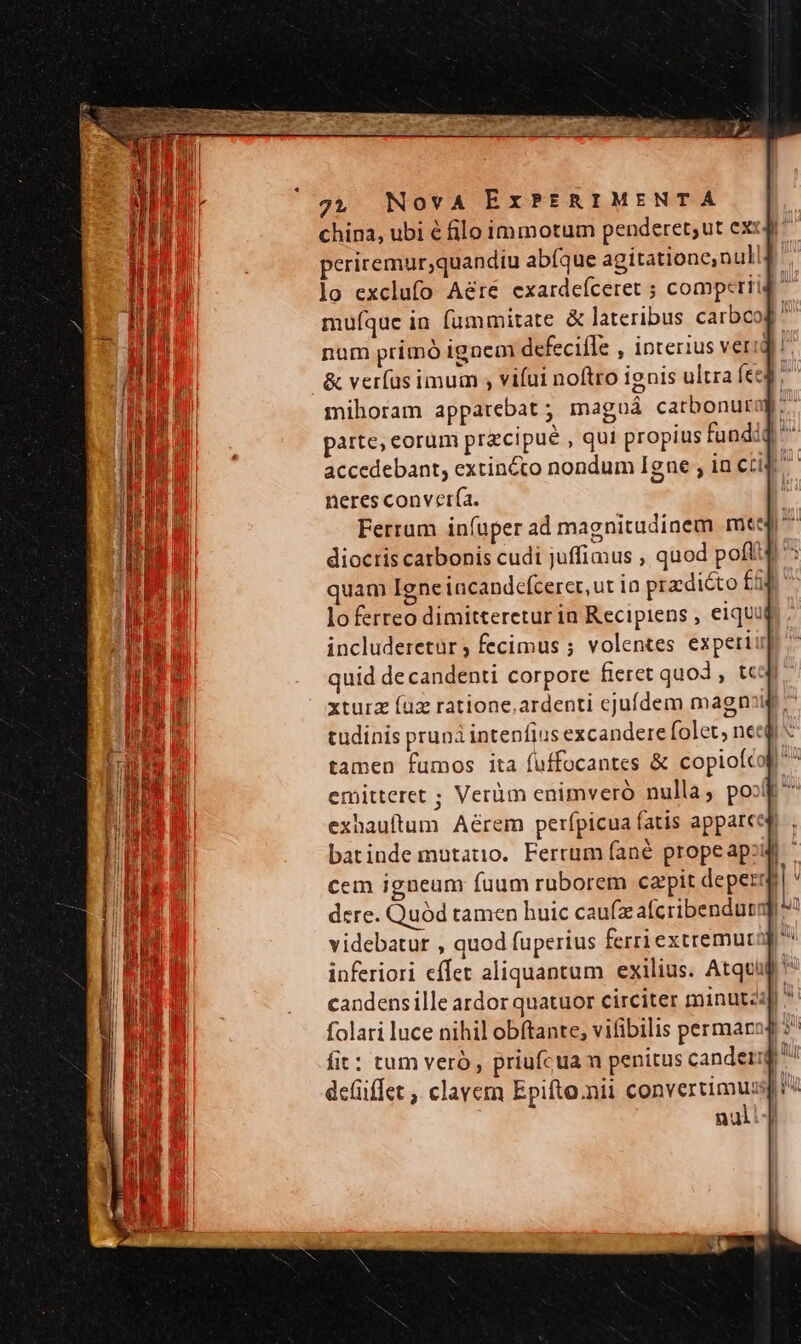 china, ubi é filo immotum penderet;ut ex periremur;quandiu abíque agitatione,null lo exclufo Aére exardeíceret ; compcrii muíquc in fummitate &amp; lateribus carbco num primó ignem defecifTe , interius veri! &amp; verfus imum ; vifui noftro ignis ultra feed; mihoram apparebat; magoá catbonur j parte, eorum precipue , qui propius fundid accedebant, extincto nondum Igne ; in ccid neres convertía. Ferram infuper ad magnitudinem mtd i dioctis catbonis cudi juffimus , quod poft quam Igne iacandefceret, ut in predicto fil loferreo dimittereturin Recipiens , eiqui includeretür ; fecimus ; volentes experi quid decandenti corpore fieret quod , tc xturz fuz ratione,ardenti cjufdem magn tudinis pruna intenfius excandere folet, nec tamen fumos ita fuffocantes &amp; copiofc ; emitteret ; Verüm enimveró nulla, pool ^ exhauftum Aérem perípicua fatis apparces . batinde mutatio. Ferrum fané propeapou - cem igneum fuum ruborem capit depermr dere. Quód tamen huic caufzaífcribendurngi videbatur , quod fuperius ferriextremurof inferiori effet aliquantum exilius. Atquig candens ille ardor quatuor circiter minutzap u folari luce nihil obftante, vifibilis permar fit: tum vero, priufcuam penitus canderii E defiüiffet , clavem Epifto.nii convertimus nul: