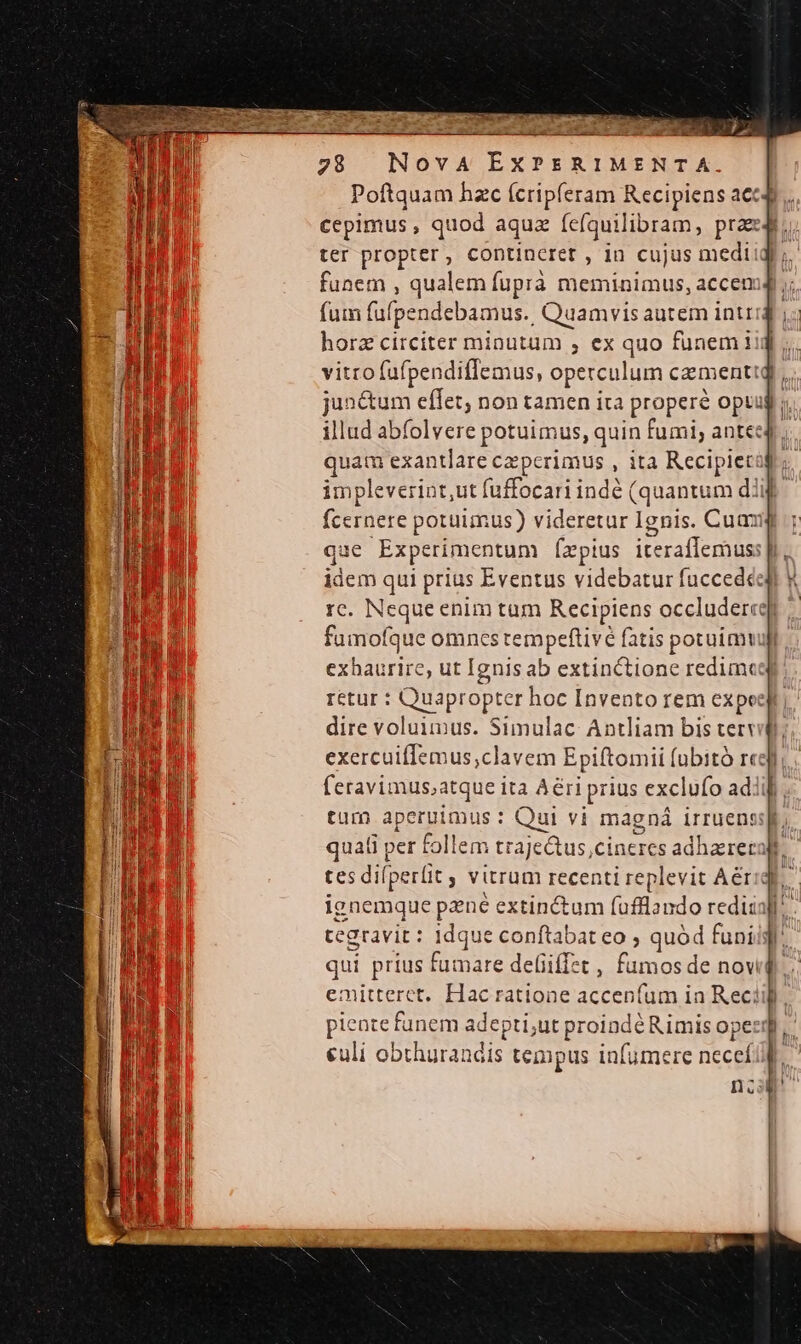 Poftquam hzc ícripferam Rectpiens acc cepimus , quod aquz fefquilibram, prae ter propter, contineret , in cujus medt: funem , qualem fuprà meminimus, accem fum fufpendebamus. Quamvis autem int: horz circiter minutum , ex quo funem iij vitro fufpendiffemus, operculum camentig junctum effet, non tamen ita properé optar. illud abfolvere potuimus, quin fumi, antecd;. quam exantlare czpcrimus , ita Recipietà ; impleverint,ut fuffocari inde ( (quantum dif fcernere potuimus) videretur Ignis. Cuamj qae Experimentum [zz pius iteraffemus: idem qui prius Eventus videbatur fucced&amp;: rc. Neque enim tum Recipiens occludercqy fumofque omnes tempeftivé fatis potuimvull exhaurire, ut Ignis ab extinctione redimeqt: retur : Quapropter hoc Invento rem expo dire voluimus. Simulac- Antliam bis tervi do exercuiffemus,clavem Epiftomii (ubitó resp feravimus,atque ita A&amp;ri p prius exclufo adiif. tum aperuimus : Qui vi magná irruens] quati per follem traje&amp;tus,ci nercs adhaereta l tes difperlit ; vitrum recenti replevit Aériqh. ignemque pzné extin&amp;um (ufflando redii]. tegravit : idque conftabat eo , quód funis qui prius fumare defiiffzt , fumos de novi emitteret, Hac ratione accen(um in Rec? piente funem adepti;ut proindé Rimis ope culi obthurandis tempus infumere necef n ni