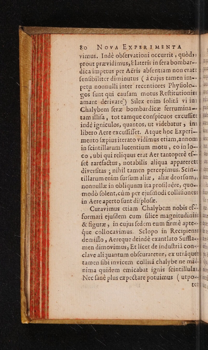 vimus. Indé obfervationi occurrit , quód» prout przvidimus,Elateris in (erabombar--  dica impetus per Aéris abfentiam non eratt p j^ 1 AIR (enüibiliter diminutus ( à cujus tamen ime: | 1 E | jJ ' pecu noonull inter recentiores Phytiolo- E €os funt qui caufam motus Reftitutionis: | !/ amant derivare) Silex enim folità vi imi] Chalyben ferz bombardice ferruminae- J tam illifa, tot tamque confpicuos excuffitt | it indé igniculos, quantos, ut videbatur ; imi [ 4 libero Aere excuffiffet. Atque hoc Experi-- | mento Ízpiusiterato vidimus etiam,annom [ ti B p in (cintillarumi lucentium motu , eo inlo--] 9 i51 co , ubi qui reliquus erat Aer tantopere eí-- giu fct raréfaétus , notabilis aliqua apparerett[ Word diverfitas ; nihil tamen percepimus. Scim«- f di tillarnmenim fürfumaliz, alix deorfam;, | üt. nonnulla in obliquum ita profiluére, quo». | 1odó folent,cüm per ejufniodi collitioness | tu in Aere aperto funt difplofz. Curavimus etiam Chalybem nobis e£ pu ' formari ejuídem cum filice magnitudinis] ux &amp; figure , in cujusfedem eum firmé apte-- für Que collocavimus. Sclopo ín Recipienssfi: j demiflo , Aereque deindé exantlato Suffla--f to: DNI men dimovimus, Et licet de induítrià con--] di | clave aliquantum obícuraretur, ex utráquee] x. tamen fibiinvicem collisá chalybe ne mi-] (i nima quidem emicabat ignis fcintillulas.] oj. Nec fané plus expectare potuimus. ( utpo«- i tcen u