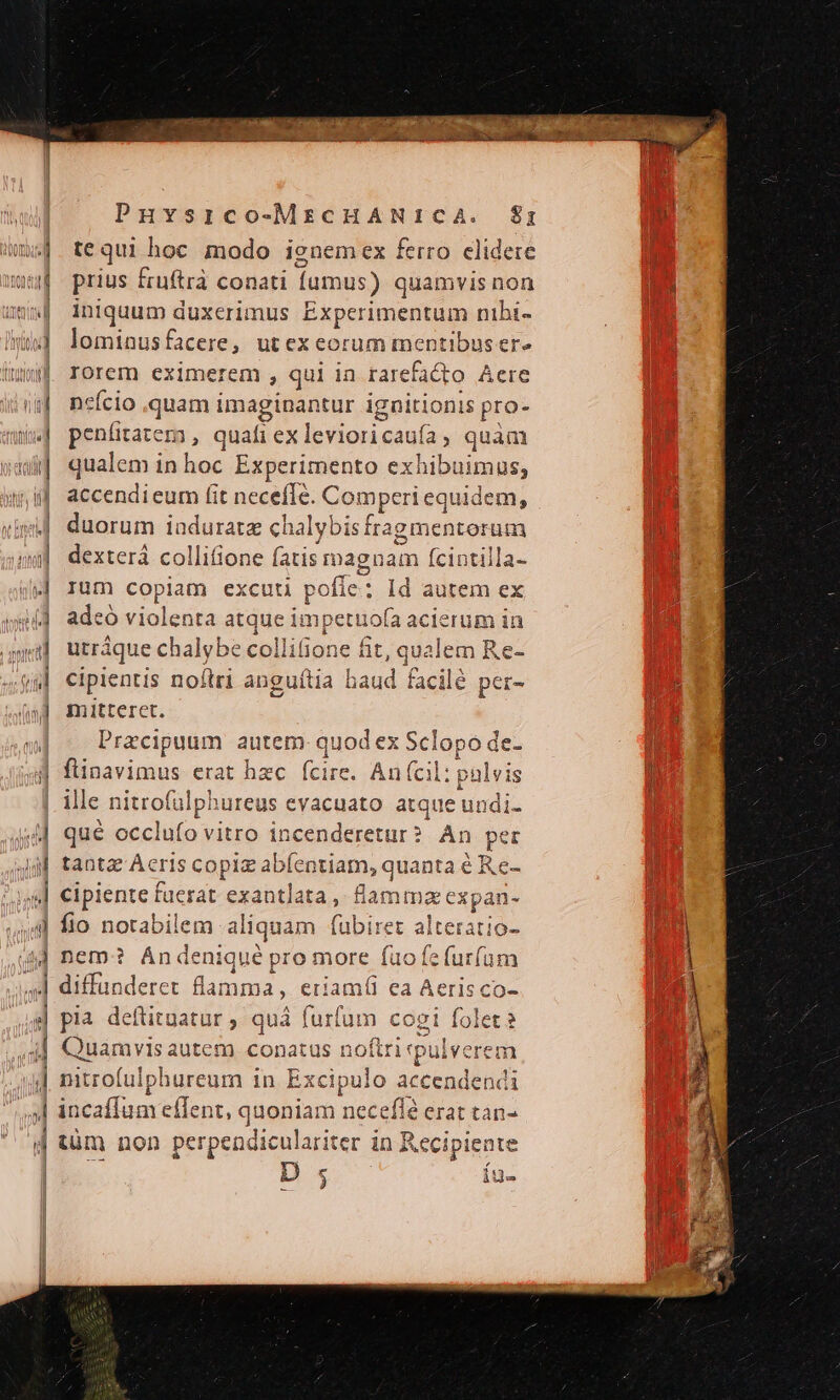 M | n 2 -——À - o GRO om c'e emm acit m acc meon Ro Puvsico-MECHANICA. &amp;$rz tequi hoc modo ignemex ferro clidere prius fruftrà conati fumus) quamvis non iniquum duxerimus Experimentum nibi- lominusfacere, utexeorum mentibus er» rorem eximerem , qui in rarefacto Aere neício quam imaginantur ignitionis pro- Ec , quafi ex levioricauía , quam qualem in hoc Experimento exhibuimus, accendi eum (it necefle. Comperi equi Idem, duorum iaduratz ch alybis fra agmentorüim dexterá colliione fatis magnam fcintilla- Ium copiam excuti pofle: Id autem ex adeó xis enta atque m petuofa acierum in utráque chalybe lifiot ne üt. iu eu Re- cipientis nof pe ang ula haud facilé | per- mitteret. Przcipuum autem quod ex Sclopo de- l ille nitrofalphurea Is evacuato atque undi- qué meclüto vitro incenderet tur ? xn per Re Medie PR d flamma (eir; fio notabilem aliquam (ubiret alteratio- nem? Ándeniqué pro more fuofefur(am diffünderet flan mma, eriam(íl ea Aeris co- pia deftituatur ; quà furfum cogi folet? Quamvis autem conatus t ioftri pulverem nitrofulphureum in. Excipulo accendend incaffum effent, quoniam neceffà erat tan- tüm non perpendiculariter in Reci ipiente : D 5 íu-