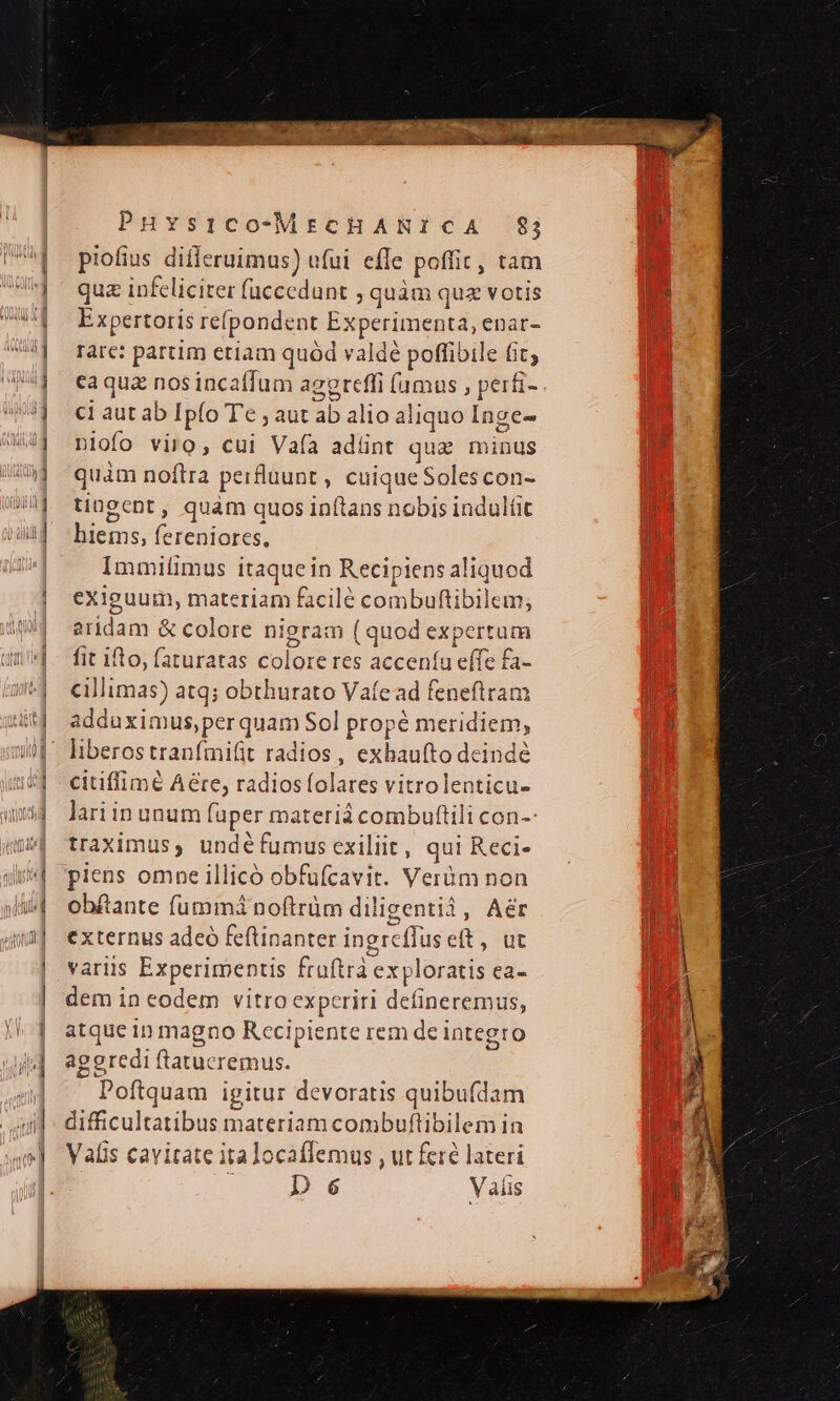 piofius differuimus) ufui effe poffit, tam qua infeliciter (uccedunt ; quàm quz votis Expertoris refpondent Experimenta, enar- rare: partim etiam quód valdé poffibile fit; eaqua nos incaffum agereffi (amus , perfi- ci aut ab Ipío Te ; aut ab alio aliquo Inge- nlofo viro, cui Vafía adüint qui minus quàm noftra perfluunt , cuique Solescon- tingcnt , quam quos inítans nobis indultit hiems, fereniores, Immifimus itaque in Recipiens aliquod exiguum, materiam facilé combuftibilem, aridam &amp; colore nigram (quod expertum fit ilo, (aturatas colore res acceníu effe £a- cillimas) atq; obthurato Vafead feneftram adduximus,perquam Sol propé meridiem, liberostranímifit radios, exbaufto deindé citiffimé Aére, radios folares vitrolenticu- lariin unum fuper materi combuftili con-- traximus, undéfumusexiliit, qui Reci- piens omne illicó obfufcavit. Verüm non obftante fummá noftrüm diligentià, Aér externus adeó feftinanter ingreffus eft, ut variis Experimentis ftuftrà exploratis ea- dem in eodem vitro experiri deíineremus, atque 1n magno Rccipiente rem de integro aggredi ftatucremus. Poftquam igitur devoratis quibufdam difficultatibus materiam combuftibilem in Valis cavitate ita locaffemus , ut fere lateri 4 De Valis