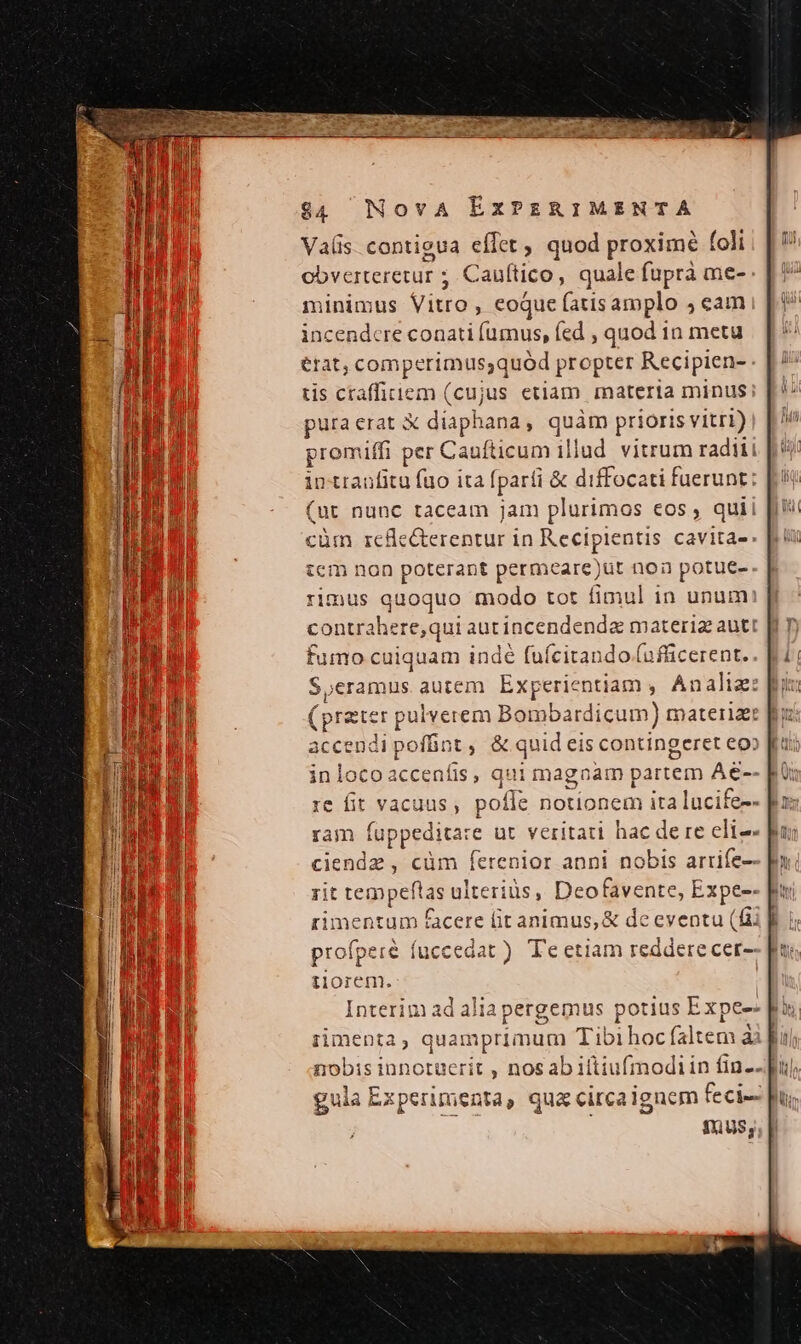 Vas contieua effet , quod proxime foli obverteretur ; ; Cauftico, quale fupra me- minimus Viro , €oque (atis amplo ; eam incendere conati fumus, fed , quod in metu etat, comperimus;quód propter Recipien- tis ctaffiiem (cujus etiam materia minus pura erat X diaph ana, quàm prioris vitri) promiffi per Caufticum illud vitrum radiii in ttanfitu fuo ita [part &amp; diffocati fuerunt (ut nunc taceam jam plurimos eos , qui cüm rcfe&amp;terentur in Recipientis cavita- tcm non poterant permceare) )ut noa potue- rimus quo quo modo tot fimul in unum contrahere, qui autincendenda materia autt fumo cuiquam or (uícitando.(ufücerent. S,eramus autem E: Experientiam , Án aliz: (prater pulverem n Botobárdicam) tnatera: accendi poffint , &amp; quid eis contingeret eo» inlocoacceníis, qui magnam partem Ae-- re fit vacuus, pofle notionem ita lucife-- ram fu uppeditar e ut veritati hac dere eli-- ciendz , cüm ferenior anni nobis arrife-- rit iis ulteriüs, Deofavente, Expee- imentum facere (it animus, &amp; de eventu (fii profper f fuccedat ) Te etiam reddere cer- alia pergemus j potius Expe- mprimum Tibi hoc faltem ài nobis innotücrit , nos ab iftiufmodiin fin.. ung perimenta, qua circaignem feci- fus,