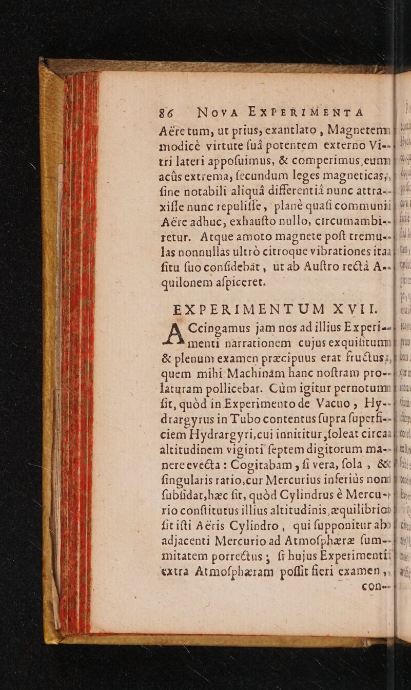 Aérctum, ut prius, exantlato , Magnetenn | ^ modicé virtute fuá potentem externo Vi-- | tri lateri appofuimus, &amp; comperimus,eunm| acüis ext;ema, fecundum leges magneticas; fine notabili aliquá differentià nunc attra--] | xifle nunc repulitfe, plané quati communii| Aeite adhuc; exhaufto nullo, circumambi-- | 4/ retur. Atque amoto magnete poft tremu--| ' las nonnullas ultró citroque vibrationes ita fitu fuo confidebát, ut ab Auftro rectà A--. quilonem afpiceret. EXPERIMENTUM XVII. A Ccingamus jam nos ad illius Experi--| ! menti narrationem cujus exquititunm [tu &amp; plenum examen przcipuus erat fru&amp;us;, | is quem mihi Machinám hanc noftram pro-- | t: laturam pollicebar. Cüm igitur pernotutm [ ui: fit, quód in Experimentode Vacuo ; Hy--[ drargyrus in Tubo contentus fupra fuperfi-- | tt ciem Hydrargyri;cui innititur ,foleat circa: tx altitudinem viginti feptem digitorum ma-- | tt nereevecta : Cogitabam ; fi vera, fola , &amp;x[« l e fingularis ratio,cur Mercurius inferius nom fübtidat;hac fit, quód Cylindrus é Mercu-r [is rio conftitutus illius altitudinis, equilibrio | fititti Aeris Cylipdro, qui fupponitur abo] ii adjacenti Mercurio ad Atmofphzrz (um--] mitatem porrectus ;. fr hujus Experimentii| li extra Atmofpharam poffit ficri examen ,. | uj con-- |