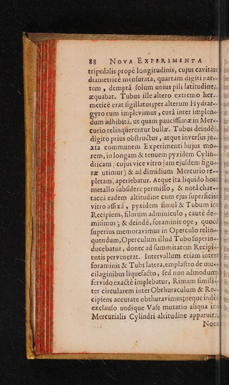 diametricé raenfíurata, quartam digiti par-- tem , demptá folum unius pili latitudine;, zquabat. Tubus illealtero extremo her. meticé erat figillatussper alterum H ydrar-- eyrocum implevimus ; curá inter implens. dum adhibità, ut quam pauciffima in Mer-- curio relinqüerentur bulla. Tubus deindé;, digito prius obftru&amp;tus , atque inverfus ju.. xta communem Experimenti hujus mo». rem,inlongam &amp; tenuem pyxidem Cs lin- dricam ( cujus vice vitro jam ejufdem figus- rx utimur) &amp; ad dimidium Mercurio re-. pletam, aperiebatur. Atque ita liquido bocc] metallo (ubfdere permiflo , &amp; notáchar--| tacei eadem altitudine cum ejus fuperficie vitroaffixi, pyxidem fimul &amp; Tubumic Recipiens, lorum adminiculo , cauté de- mitimus ; &amp; deindé, foraminis ope ; quoc fuperius memoravimus in Operculo relin. quendum, Operculi m.illud Tubo fuperin- ducebatur, donec ad fummitatem Recipi- entis pervenerat. Intervallum etiam inte? foraminis &amp; Tubi latera,emplaítro de mu«e cilaginibus liquefacto, (ed non admodum fervido exacté implebatur, Rimam fimili4 ter circularem inter Obthuraculum &amp; Re-- cipiens accurate obthuravimussneque ind exclaufo undique Vae matatio aliqua ir Mercurialis Cylindri altitudine apparuit; Nor